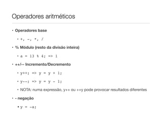 Operadores aritméticos

• Operadores base

  • +, -, *, /

• % Módulo (resto da divisão inteira)

  • a = 13 % 4; => 1

• ++/-- Incremento/Decremento

  • y++; => y = y + 1;

  • y--; => y = y - 1;

  • NOTA: numa expressão, y++ ou ++y pode provocar resultados diferentes

• - negação

  • y = -a;
 