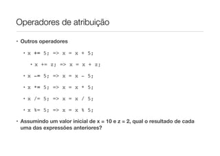 Operadores de atribuição

• Outros operadores

  • x += 5; => x = x + 5;

     • x += z; => x = x + z;

  • x -= 5; => x = x - 5;

  • x *= 5; => x = x * 5;

  • x /= 5; => x = x / 5;

  • x %= 5; => x = x % 5;

• Assumindo um valor inicial de x = 10 e z = 2, qual o resultado de cada
  uma das expressões anteriores?
 