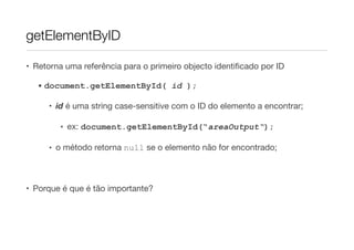 getElementByID

• Retorna uma referência para o primeiro objecto identiﬁcado por ID

  • document.getElementById( id );

     • id é uma string case-sensitive com o ID do elemento a encontrar;

        • ex: document.getElementById(“areaOutput“);

     • o método retorna null se o elemento não for encontrado;



• Porque é que é tão importante?
 