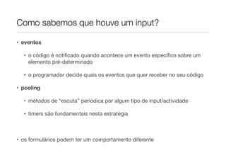 Como sabemos que houve um input?

• eventos

  • o código é notiﬁcado quando acontece um evento especíﬁco sobre um
    elemento pré-determinado

  • o programador decide quais os eventos que quer receber no seu código

• pooling

  • métodos de “escuta” periódica por algum tipo de input/actividade

  • timers são fundamentais nesta estratégia



• os formulários podem ter um comportamento diferente
 