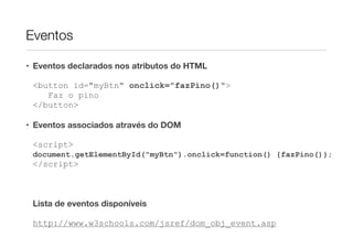 Eventos

• Eventos declarados nos atributos do HTML

 <button id="myBtn" onclick="fazPino()">
    Faz o pino
 </button>

• Eventos associados através do DOM

 <script>
 document.getElementById("myBtn").onclick=function() {fazPino()};
 </script>



 Lista de eventos disponíveis

 http://www.w3schools.com/jsref/dom_obj_event.asp
 