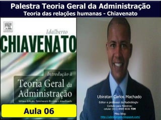 Palestra Teoria Geral da Administração
   Teoria das relações humanas - Chiavenato




                            Ubiratan Carlos Machado
                             Editor e professor da Radioblogtv
                                    Contato para Palestras:

   Aula 06
                                 celular (011) 8489 8036 TIM
                                          Meu blog:
                              http://ubiratangeo.blogspot.com/
 