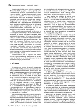 176     Dambrowski AB, Martins CL, Theodoro JL, Gomes E


      Durante os últimos anos, estudos nesta área         uma avaliação formal. Após a seleção das crianças,
  têm demonstrado que para a criança aprender a ler       foi realizado um sorteio aleatório para definir quais
  é essencial que ela tenha habilidades de processa-      crianças participariam do grupo controle (GC) e
  mento fonológico 6. A capacidade de refletir sobre a    quais fariam parte do grupo intervenção (GI).
  estrutura sonora da fala bem como manipular seus            Para a análise dos estágios de escrita neste
  componentes estruturais, a chamada consciência          estudo, foi utilizada a classificação proposta na
  fonológica, está intimamente relacionada à apren-       literatura 14, a qual refere os níveis de escrita como
  dizagem da leitura e escrita 2,4,7-12. Assim, estudos   pré-silábico (não há relação entre a oralidade e a
  comprovam que a introdução de atividades com            escrita), silábico (inicia-se uma relação entre a pala-
  rimas, aliterações, sílabas e fonemas na pré-escola     vra falada e o uso de letras para representar seus
  possa produzir ganhos importantes no desenvol-          segmentos), silábico-alfabético (ao escrever uma
  vimento de conceitos e habilidades que são pré-         palavra o uso das letras corresponde de forma mais
  requisitos no processo de alfabetização 13.             precisa aos segmentos desta palavra) e alfabético
      Cabe ressaltar que este estudo fundamenta-se        (a utilização das letras, ao escrever uma palavra,
  na teoria psicogenética 14 que diz respeito ao desen-   respeita o padrão ortográfico).
  volvimento da escrita, descreve os estágios pelos           Todas as crianças foram avaliadas individual-
  quais as crianças passam até compreender o ler e o      mente quanto ao grau de consciência fonológica,
  escrever. A teoria centra-se no ato de aprender por     através da utilização do Protocolo CONFIAS 13, para
  meio da construção de um conhecimento que é rea-        o qual, a pontuação máxima esperada é de 70 pon-
  lizado pelo educando. Ele é visto como um agente        tos no geral, sendo que para o nível de sílaba são
  e não como um ser passivo que recebe e absorve          esperados 40 pontos e para o fonema 30 pontos.
  o que lhe é ensinado. Os conceitos de prontidão,        Para a avaliação de escrita, foi realizado um ditado
  maturidade, habilidades motoras e perceptuais           de palavras, não baseado em protocolo padroni-
  não são vistos isoladamente, mas vinculados ao          zado, elaborado pelas pesquisadoras, no qual era
  contexto da realidade sócio-cultural do aluno. Eles     fornecido à criança duas folhas, uma contendo
  podem explicar as diferenças individuais e os dife-     figuras com partes do corpo (pé, mão, dedo, nariz,
  rentes ritmos dos alunos.                               cabelo, orelha, sobrancelha) e outra de animais
      Baseando-se no que foi exposto, este estudo         (cão, sapo, urso, mosca, girafa, cavalo, elefante).
  tem por objetivo pesquisar a influência da consci-      O ditado era realizado utilizando-se apoio visual
  ência fonológica no nível de desenvolvimento da         (figuras) e auditivo (as palavras eram faladas oral-
  escrita de crianças pré-escolares.                      mente pelas pesquisadoras, uma a uma, ditando-as
                                                          de modo como são pronunciadas normalmente nas
  ■ MÉTODOS                                               conversações espontâneas, não forçando a pronún-
                                                          cia artificial das palavras, e sem o uso de gravação).
      O estudo teve caráter dinâmico, prospectivo,        A criança escrevia a palavra no espaço destinado,
  experimental, analítico, delineando-se como ensaio      ao lado da figura, sem que fosse realizado nenhum
  clínico randomizado comparado. A pesquisa foi rea-      tipo de interferência na avaliação.
  lizada em duas escolas da rede municipal de ensino          As 30 crianças do GI foram estimuladas com
  do Rio Grande do Sul (RS), sendo uma na cidade          atividades lúdicas dirigidas de consciência fonoló-
  de Machadinho e outra na cidade de Novo Ham-            gica, em grupo, em 10 momentos de 30 minutos
  burgo, no período de agosto a dezembro de 2006.         cada, uma vez por semana. Após as 10 interven-
      Envolveram-se nesta pesquisa 57 crianças,           ções, todas as crianças (GI e GC) foram reavalia-
  sendo que 30 participaram do Grupo Intervenção          das individualmente, quanto ao grau de consciência
  (GI) e 27 do Grupo Controle (GC). Na cidade de          fonológica e ao nível de escrita, seguindo a mesma
  Machadinho, 11 crianças faziam parte do GC e 12         metodologia da avaliação inicial.
  do GI, sendo totalizadas 23 crianças nesta cidade.          As atividades foram organizadas abrangendo
  Em Novo Hamburgo, 16 crianças participaram do           os diversos segmentos da consciência fonológica,
  GC e 18 do GI, totalizando 34 crianças. A idade das     oportunizando a estimulação da consciência fono-
  crianças integrantes da pesquisa, variou de 5 anos      lógica para o desenvolvimento do nível de escrita,
  e 1 mês a 6 anos e 6 meses.                             baseando-se em atividades de outros autores 15-17.
      O processo de amostragem teve como objetivo             No primeiro e segundo encontro foram reali-
  selecionar os sujeitos pré-escolares, seguindo os       zadas atividades sobre consciência silábica. As
  seguintes critérios de inclusão: crianças sem quei-     tarefas incluíram segmentar, contar, comparar,
  xas de distúrbios visuais, auditivos, de linguagem      adicionar, subtrair, e transpor sílabas em palavras.
  e aprendizagem, de ambos os sexos, não-alfabe-          Na terceira e quarta intervenção, foram aplicadas
  tizados, indicados pelas professoras titulares, sem     atividades que visavam trabalhar rimas e aliteração

Rev CEFAC, São Paulo, v.10, n.2, 175-181, abr-jun, 2008
 