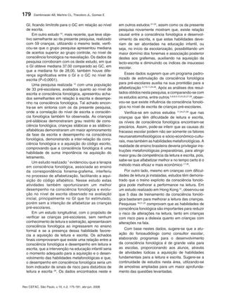 179     Dambrowski AB, Martins CL, Theodoro JL, Gomes E


  GI, ficando limítrofe para o GC em relação ao nível     em outros estudos 21-23, assim como os da presente
  de escrita.                                             pesquisa novamente mostram que, existe relação
      Em outro estudo 19, mais recente, que teve obje-    causal entre a consciência fonológica e desenvol-
  tivo semelhante ao da presente pesquisa, realizado      vimento da escrita, e que estas habilidades deve-
  com 59 crianças, utilizando o mesmo teste, verifi-      riam de ser abordadas na educação infantil, ou
  cou-se que o grupo pesquisa apresentou mediana          seja, no início da escolarização, possibilitando um
  de acertos superior ao grupo controle, no nível de      maior domínio dos fonemas e associação posterior
  consciência fonológica na reavaliação. Os dados da      destes aos grafemas, auxiliando na aquisição da
  pesquisa corroboram com os deste estudo, em que         lecto-escrita e diminuindo os índices de insucesso
  o GI obteve mediana 37,00 comparado ao GC, em           escolar.
  que a mediana foi de 28,00, também houve dife-
  rença significativa entre o GI e o GC no nível de           Esses dados sugerem que um programa padro-
  escrita (P<0,0001).                                     nizado de estimulação da consciência fonológica
      Uma pesquisa realizada 12 com uma população         para pré-escolares auxilia na sua prontidão para a
  de 33 pré-escolares, avaliados quanto ao nível de       alfabetização 4,7-9,11,24-26. Após as análises dos resul-
  escrita e consciência fonológica, apresentou acha-      tados obtidos nesta pesquisa, e comparando-se com
  dos semelhantes em relação à escrita e desempe-         os estudos acima, entre outros 5,6,8,9,12,24,25,27-29, obser-
  nho na consciência fonológica. Tal achado encon-        vou-se que existe influência da consciência fonoló-
  tra-se em sintonia com os da presente pesquisa,         gica no nível de escrita de crianças pré-escolares.
  onde a correlação do nível de escrita e consciên-           Verifica-se em outros estudos 17,24,27,29 que nas
  cia fonológica também foi observada. As crianças        crianças que têm dificuldade de leitura e escrita,
  pré-silábicas demonstraram grau restrito de cons-       os níveis de consciência fonológica encontram-se
  ciência fonológica, crianças silábicas e as silábico-   precários. Assim, pode-se inferir que as causas do
  alfabéticas demonstraram um maior aprimoramento         fracasso escolar podem não ser somente os fatores
  da fase da escrita e desempenho na consciência          neuroanatomofisiológicos e sócio-econômico-cultu-
  fonológica, demonstrando a inter-relação da cons-
                                                          rais, mas também as habilidades metafonológicas. A
  ciência fonológica e a aquisição do código escrito,
                                                          realidade de ensino brasileira deveria privilegiar ins-
  comprovando que a consciência fonológica é uma
                                                          truções metafonológicas preparatórias, para atingir
  habilidade de suma importância na aquisição do
                                                          maior grau de competência da leitura e escrita, pois,
  letramento.
                                                          sabe-se que alfabetizar melhor e no tempo certo é o
      Um estudo realizado 7 evidenciou que a terapia
                                                          método mais eficaz e mais econômico 17,30.
  em consciência fonológica, associada ao ensino
  da correspondência fonema-grafema, interferiu               Por outro lado, mesmo em crianças com dificul-
  no processo de alfabetização, facilitando a aqui-       dades de leitura já instaladas, estudos têm demons-
  sição do código alfabético. Nesse estudo estas          trado que o treino explícito da consciência fonoló-
  atividades também oportunizaram um melhor               gica pode melhorar a performance na leitura. Em
  desempenho na consciência fonológica e evolu-           um estudo realizado em Hong Kong 31, observou-se
  ção no nível de escrita observado na avaliação          que 5 dias de treinamento da consciência fonoló-
  inicial, principalmente no GI que foi estimulado,       gica bastaram para melhorar a leitura das crianças.
  porém sem a intenção de alfabetizar as crianças         Pesquisas 18,21,22 comprovam que as habilidades de
  pré-escolares.                                          consciência fonológica são importantes para reduzir
      Em um estudo longitudinal, com o propósito de       o risco de alterações na leitura, tanto em crianças
  verificar se crianças pré-escolares, sem nenhum         com risco para a dislexia quanto em crianças com
  conhecimento de leitura e soletração, apresentavam      alterações na fala.
  consciência fonológica ao ingressarem no ensino
                                                             Com base nestes dados, sugere-se que a atu-
  formal e se a presença dessa habilidade favore-
  cia a aquisição da leitura e escrita. Os achados        ação do fonoaudiólogo como consultor escolar,
  finais comprovaram que existe uma relação entre a       elaborando programas para o desenvolvimento
  consciência fonológica e desempenho em leitura e        da consciência fonológica é de grande valia para
  escrita, que a intervenção na educação infantil seria   as escolas, proporcionando aos alunos, através
  o momento adequado para a aquisição e o desen-          de atividades lúdicas a aquisição de habilidades
  volvimento das habilidades metafonológicas e que,       fundamentais para a leitura e escrita. Sugere-se a
  o desempenho em consciência fonológica seria um         continuidade de estudos nesta área, utilizando-se
  bom indicador de sinais de risco para distúrbios de     de amostras ampliadas para um maior aprofunda-
  leitura e escrita 20. Os dados encontrados neste e      mento das questões levantadas.



Rev CEFAC, São Paulo, v.10, n.2, 175-181, abr-jun, 2008
 