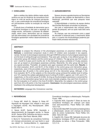 180     Dambrowski AB, Martins CL, Theodoro JL, Gomes E


  ■ CONCLUSÃO                                                 ■ AGRADECIMENTOS
     Após a análise dos dados obtidos neste estudo,               Nossos sinceros agradecimentos as Secretarias
  verificou-se que há influência da consciência fono-         de Educação das cidades de Machadinho e Novo
  lógica no nível de escrita de crianças pré-escola-          Hamburgo, permitindo que esta pesquisa fosse
  res, e, que a estimulação da consciência fonológica         realizada.
  em pré-escolares auxilia na evolução do nível de                A disponibilidade e incentivo da equipe diretiva
  escrita.                                                    das Escolas Municipais envolvidas na pesquisa.
     O estudo teve a finalidade de demonstrar que a               Aos pais e responsáveis das crianças partici-
  consciência fonológica é vital para a aquisição do          pantes da pesquisa, sem as quais nada disto seria
  código escrito, otimizando o processo de alfabeti-          possível.
  zação, assim como, demonstrar que as crianças                   Às crianças, que nos ensinaram como o papel
  que são estimuladas com atividades de consciência           do educador é essencial para o crescimento deste
  fonológica apresentam melhor desenvolvimento na             país, e o quanto nós fonoaudiólogos podemos par-
  escrita.                                                    ticipar deste processo educacional.



       ABSTRACT

       Purpose: to analyze the influence of the phonological awareness on preschool children writing.
       Methods: a randomized comparison study in which 57 children were evaluated in two aspects,
       namely: the level of phonological awareness (through CONFIAS protocol of phonological awareness)
       and the level of writing (through word dictation). They were split, randomly, in two different groups: the
       intervention group (30 children) and the control group (27 children). The age group was from 5 years
       and 1 month to 6 years and 6 months old. In the intervention group a schedule of 10 play sessions
       was set up based on phonological awareness activities. Meanwhile, the other group did not have
       any special activities. Thereafter, all subjects were again assessed with the same tests. Results: in
       the initial evaluation, 92.6% and 93.4% of the children in the control group and intervention group,
       respectively, were in the pre-syllabic writing level. Both groups had similar scores in the phonological
       awareness test, 26 points in the control group and 24 in the intervention group. Although, in the
       final evaluation 36.7% of the subjects on the intervention group achieved the syllabic level of writing
       and 10% reached the syllabic-alphabetical level of writing (P<0.0001); against, just 14.8% and 3.7%,
       respectively, on the control group (P=0.056). As long as the phonological awareness is concerned the
       children on the intervention group had an even more dramatic progress, they went from 24 points in
       the first evaluation to 37 points in the final (P<0.0001). Meanwhile, the subjects in the control group
       went from 26 to 28 points in the final evaluation. Conclusion: the phonological awareness practice
       interfered in the writing level development.

       KEYWORDS: Language Arts; Conscience; Learning



  ■ REFERÊNCIAS                                               Consciência fonológica e alfabetização. Petrópolis:
                                                              Vozes; 1996.
  1. França MP, Wolff CL, Moojen S, Rotta NT.                 4. Capovilla AGS, Capovilla F. Efeito do treino de
  Aquisição da linguagem oral: relação e risco para           consciência fonológica em crianças com baixo
                                                              nível sócio-econômico. Psicol Reflex Crit. 2000;
  a linguagem escrita. Arq Neuropsiquiatr. 2004;
                                                              13(1):7-24.
  62(2b):469-72.
                                                              5. Barrera SD, Maluf MR. Consciência metalingüística
  2. Navas ALGP, Santos MTM. Aquisição e                      e alfabetização: estudo com crianças da primeira
  desenvolvimento da linguagem escrita. In: Navas             série do ensino fundamental. Psicol Reflex Crit.
  ALGP, Santos MTM. Distúrbios de leitura e escrita:          2003; 16(3):491-502.
  teoria e prática. São Paulo: Manole; 2002.                  6. Capellini SA, Ciasca SM. Aplicação da prova de
  3. Byrne B. Treinamento da consciência fonêmica             consciência fonológica (PCF) em escolares com
  em crianças pré-escolares: por que fazê-lo e qual           dificuldades na leitura. J Bras Fonoaudiol. 1999;
  seu efeito? In: Cardoso-Martins C, organizador.             1(1):11-4.

Rev CEFAC, São Paulo, v.10, n.2, 175-181, abr-jun, 2008
 