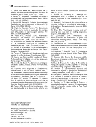 181     Dambrowski AB, Martins CL, Theodoro JL, Gomes E


  7. Paula GR, Mota HB, Keske-Soares M. A                 leitura e escrita: estudo correlacional. Est Psicol.
  terapia em consciência fonológica no processo de        2005; 10(3):27-37.
  alfabetização. Pró-Fono. 2005; 17(2):175-84.            21. Carroll JM, Snowling MJ. Language and
  8. Barrera SD, Maluf MR. Consciência fonológica e       phonological skills in children at high risk of
  linguagem escrita em pré-escolares. Psicol Reflex       reading difficulties. J Child Psychol Psych. 2004;
  Crit. 1997; 10(1):125-45.                               45(3):631-40.
  9. Cárnio MS, Santos D. Evolução da consciência         22. Segers E, Verhoeven L. Long-term effects of
  fonológica em alunos de ensino fundamental. Pró-        computer training of phonological awareness in
  Fono. 2005; 17(2):195-200.                              kindergarten. J Computer Assisted Learning. 2005;
  10. Papis L, Assencio-Ferreira VJ. Consciência          21(1):17-27.
  fonológica como meio de avaliação de crianças           23. Share DL. Phonological recoding and self-
  com dificuldades de aprendizagem escolar. Rev           teaching: sine qua non of reading acquisition.
  CEFAC. 2001; 3(2):117-21.                               Cognition.1995; 55(2):151-218.
  11. Paes CTS, Pessoa ACRG. Habilidades                  24.      Guimarães      SRK.     Dificuldades    no
  fonológicas em crianças não alfabetizadas e             desenvolvimento da lectoescrita: o papel das
  alfabetizadas. Rev CEFAC. 2005; 7(2):149-57.            habilidades metalingüísticas. Psicol Teor Pesq.
  12. Santamaria VL, Leitão PB, Assencio-Ferreira         2002; 18(3):247-59.
  VJ. A consciência fonológica no processo de             25. Valdivieso LB. La Conciencia fonologica como
  alfabetização. Rev CEFAC. 2004; 6(3):237-41.            uma zona de desarollo proximo para el aprendizaje
  13. Moojen S, organizador. Consciência fonológica       inicial de la lectura. Estúdios Pedagógicos. 2002;
  Instrumento de avaliação seqüencial. São Paulo:         28:165-77.
  Casa do Psicólogo; 2003.                                26. Passenger T, Stuart M, Terrell C. Phonological
  14. Ferreiro E, Teberosky A. Psicogênese da língua      processing and early literacy. J Res Read. 2000;
  escrita. 4. ed. Porto Alegre: Artes Médicas; 1991.      23(1):55-66.
  15. Adams MJ, Foorman BR, Lundberg I, Beeler            27. Dourado MB, Schmid E, Chiappetta ALML.
  T. Consciência fonológica em crianças pequenas.         Consciência fonológica em disléxicos. Rev CEFAC.
  Porto Alegre: Artmed; 2006.                             2005; 7(4):415-8.
  16. Almeida EC, Duarte PM. Consciência fonológica:      28. Read C, Zhang Y, Nie H, Ding B. The ability to
  atividades práticas. Rio de Janeiro: Revinter; 2003.    manipulate speech sounds depends on knowing
  102p.                                                   alphabetic writing. Cognition. 1986; 24:31-44.
  17. Capovilla AGS, Capovilla F. Alfabetização:          29. Demont E. Developmental dyslexia and
  método fônico. 3. ed. São Paulo: Memnon; 2004.          sensitivity to rhymes: a perspective remediation.
  18. Blaiklock KE. The importance of letter knowledge    Curr Psychol Letters. 2003; 10(1):212-32.
  in the relationship between phonological awareness      30. Sprugevica I, Hoien T. Early phonological skills
  and reading. J Res Read. 2004 feb; 27(1):36-57.         as a predictor of reading acquisition: a follow-up
  19. Britto DBO, Castro CD, Gouvêa FG, Silveira          study from kindergarten to the middle of grade 2.
  OS. A importância da consciência fonológica no          Scand J Psychol. 2003; 44(2):119-24.
  processo de aquisição e desenvolvimento da escrita.     31. Suk-Han Ho C, Nga-Lun Ma R. Training in
  Rev Soc Bras Fonoaud. 2006; 11(3):142-50.               phonological strategies improves Chinese dyslexic
  20. Pestun MSV. Consciência fonológica no início        children’s character reading skills. J Res Read.
  da escolarização e o desempenho ulterior em             1999; 22(2):131-42.




  RECEBIDO EM: 09/07/2007
  ACEITO EM: 22/04/2008

  Endereço para correspondência:
  Av. Pedro Adams Filho, 4790/205
  Novo Hamburgo – RS
  CEP: 93320-006
  Tel: (51) 3593-1991
  E-mail: abdfono@uol.com.br

Rev CEFAC, São Paulo, v.10, n.2, 175-181, abr-jun, 2008
 