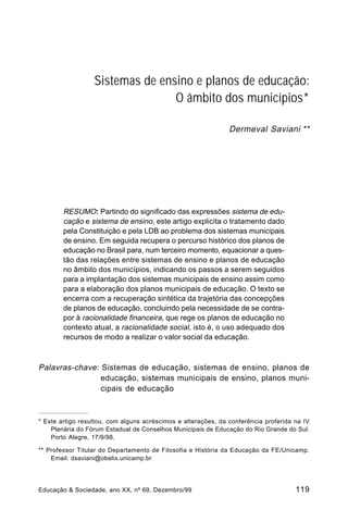 Sistemas de ensino e planos de educação: 
O âmbito dos municípios* 
Dermeval Saviani ** 
RESUMO: Partindo do significado das expressões sistema de edu-cação 
e sistema de ensino, este artigo explicita o tratamento dado 
pela Constituição e pela LDB ao problema dos sistemas municipais 
de ensino. Em seguida recupera o percurso histórico dos planos de 
educação no Brasil para, num terceiro momento, equacionar a ques-tão 
das relações entre sistemas de ensino e planos de educação 
no âmbito dos municípios, indicando os passos a serem seguidos 
para a implantação dos sistemas municipais de ensino assim como 
para a elaboração dos planos municipais de educação. O texto se 
encerra com a recuperação sintética da trajetória das concepções 
de planos de educação, concluindo pela necessidade de se contra-por 
à racionalidade financeira, que rege os planos de educação no 
contexto atual, a racionalidade social, isto é, o uso adequado dos 
recursos de modo a realizar o valor social da educação. 
Palavras-chave: Sistemas de educação, sistemas de ensino, planos de 
educação, sistemas municipais de ensino, planos muni-cipais 
de educação 
* Este artigo resultou, com alguns acréscimos e alterações, da conferência proferida na IV 
Plenária do Fórum Estadual de Conselhos Municipais de Educação do Rio Grande do Sul. 
Porto Alegre, 17/9/98. 
** Professor Titular do Departamento de Filosofia e História da Educação da FE/Unicamp. 
Email: dsaviani@obelix.unicamp.br 
Educação & Sociedade, ano XX, nº 69, Dezembro/99 119 
 