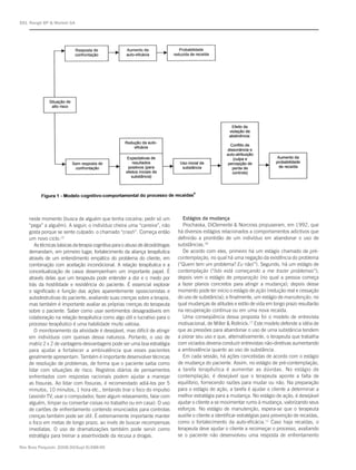 S91 Rangé BP & Marlatt GA




    neste momento (busca de alguém que tenha cocaína; pedir só um                  Estágios da mudança
    “pega” a alguém). A seguir, o indivíduo cheira uma “carreira”, não             Prochaska, DiClemente & Norcross propuseram, em 1992, que
    gosta porque se sente culpado: o chamado “crash”. Começa então              há diversos estágios relacionados a comportamentos adictivos que
    um novo ciclo.15                                                            definirão a prontidão de um indivíduo em abandonar o uso de
       As técnicas básicas da terapia cognitiva para o abuso de álcool/drogas   substâncias.16
    demandam, em primeiro lugar, fortalecimento da aliança terapêutica             De acordo com eles, primeiro há um estágio chamado de pré-
    através de um entendimento empático do problema do cliente, em              contemplação, no qual há uma negação da existência do problema
    combinação com aceitação incondicional. A relação terapêutica e a           (“Quem tem um problema? Eu não!”). Segundo, há um estágio de
    conceitualização de casos desempenham um importante papel. É                contemplação (“Isto está começando a me trazer problemas”);
    através delas que um terapeuta pode entender a dor e o medo por             depois vem o estágio de preparação (no qual a pessoa começa
    trás da hostilidade e resistência do paciente. É essencial explorar         a fazer planos concretos para atingir a mudança); depois desse
    o significado e função das ações aparentemente oposicionistas e             momento pode ter início o estágio de ação (redução real e cessação
    autodestrutivas do paciente, avaliando suas crenças sobre a terapia,        do uso de substância); e finalmente, um estágio de manutenção, no
    mas também é importante avaliar as próprias crenças do terapeuta            qual mudanças de atitudes e estilo de vida em longo prazo resultarão
    sobre o paciente. Saber como usar sentimentos desagradáveis em              na recuperação contínua ou em uma nova recaída.
    colaboração na relação terapêutica como algo útil e lucrativo para o           Uma conseqüência dessa proposta foi o modelo de entrevista
    processo terapêutico é uma habilidade muito valiosa.                        motivacional, de Miller & Rollnick.17 Este modelo defende a idéia de
       O monitoramento da atividade é desejável, mas difícil de atingir         que as pressões para abandonar o uso de uma substância tendem
    em indivíduos com queixas dessa natureza. Portanto, o uso de                a piorar seu uso e que, alternativamente, o terapeuta que trabalha
    matriz 2 x 2 de vantagens-desvantagens pode ser uma boa estratégia          com viciados deveria conduzir entrevistas não-diretivas aumentando
    para ajudar a fortalecer a ambivalência que esses pacientes                 a ambivalência quanto ao uso de substância.
    geralmente apresentam. Também é importante desenvolver técnicas                Em cada sessão, há ações concebidas de acordo com o estágio
    de resolução de problemas, de forma que o paciente saiba como               de mudança do paciente. Assim, no estágio de pré-contemplação,
    lidar com situações de risco. Registros diários de pensamentos              a tarefa terapêutica é aumentar as dúvidas. No estágio de
    enfrentados com respostas racionais podem ajudar a manejar                  contemplação, é desejável que o terapeuta aponte a falta de
    as fissuras. Ao lidar com fissuras, é recomendado adiá-los por 5            equilíbrio, fornecendo razões para mudar ou não. Na preparação
    minutos, 10 minutos, 1 hora etc., tentando tirar o foco do impulso          para o estágio de ação, a tarefa é ajudar o cliente a determinar a
    (assistir TV, usar o computador, fazer algum relaxamento, falar com         melhor estratégia para a mudança. No estágio de ação, é desejável
    alguém, limpar ou consertar coisas no trabalho ou em casa). O uso           ajudar o cliente a se movimentar rumo à mudança, valorizando seus
    de cartões de enfrentamento contendo enunciados para controlas              esforços. No estágio de manutenção, espera-se que o terapeuta
    crenças também pode ser útil. É extremamente importante manter              auxilie o cliente a identificar estratégias para prevenção de recaídas,
    o foco em metas de longo prazo, ao invés de buscar recompensas              como o fortalecimento da auto-eficácia.11 Caso haja recaídas, o
    imediatas. O uso de dramatizações também pode servir como                   terapeuta deve ajudar o cliente a recomeçar o processo, avaliando
    estratégia para treinar a assertividade da recusa a drogas.                 se o paciente não desenvolveu uma resposta de enfrentamento

Rev Bras Psiquiatr. 2008;30(Supl II):S88-95
 