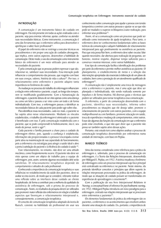 Comunicação terapêutica em Enfermagem: instrumento essencial do cuidado


   INTRODUÇÃO                                                             conhecimento sobre comunicação para ajudar a pessoa com tensão
                                                                          temporária a conviver com outras pessoas e ajustar-se ao que não
    A comunicação é um instrumento básico do cuidado em                   pode ser mudado e a superar os bloqueios à auto-realização, para
enfermagem. Ela está presente em todas as ações realizadas com o          enfrentar seus problemas(3).
paciente, seja para orientar, informar, apoiar, confortar ou atender          Assim, vê-se a comunicação como um processo que pode ser
suas necessidades básicas. Como instrumento, a comunicação é              utilizado como instrumento de ajuda terapêutica. Para tanto, o
uma das ferramentas que o enfermeiro utiliza para desenvolver e           enfermeiro deve ter conhecimentos fundamentais sobre as bases
aperfeiçoar o saber-fazer profissional(1).                                teóricas da comunicação e adquirir habilidades de relacionamento
    O papel do enfermeiro não se restringe a executar técnicas ou         interpessoal para agir positivamente na assistência ao paciente.
procedimentos e sim propor uma ação de cuidados abrangente,               Para que esta possa fluir bem, a enfermeira deve saber escutar, falar
que implica, entre outros aspectos, desenvolver a habilidade de           quando necessário, dar abertura para realização de perguntas, ser
comunicação. Deste modo, o uso da comunicação como instrumento            honesto, mostrar respeito, dispensar tempo suficiente para a
básico do enfermeiro é um meio utilizado para atender as                  conversa e mostrar interesse, entre outras habilidades.
necessidades do paciente.                                                     Esse tipo de comunicação facilita a identificação dos problemas
    É pela comunicação que as pessoas podem expressar o que são,          por parte da enfermeira e permite melhor assistência ao paciente. O
relacionar-se, satisfazer suas necessidades. Essa interação pode          planejamento, o estabelecimento de metas e a seleção das
influenciar o comportamento das pessoas, que reagirão com base            intervenções apropriadas são essenciais à elaboração de um plano de
em suas crenças, valores, história de vida e cultura(2). Por isso, o      cuidados, bem como a prestação de um atendimento qualificado de
relacionamento entre enfermeiro e paciente adquire tanta                  enfermagem(5).
importância no fenômeno de cuidar.                                            A comunicação não é simplesmente uma troca de mensagens
    As mudanças no processo de trabalho de enfermagem influenciam         entre a enfermeira e o paciente, mas é uma ação que deve ser
a relação entre enfermeira e paciente, a qual, ao longo dos tempos,       planejada e individualizada, não sendo realizada somente por
vem se modificando gradativamente. Com a humanização da                   impulsos e de forma intuitiva. Há diversos guias e técnicas que
enfermagem, o paciente deixou de ser visto apenas como uma doença         podem ser utilizados para tornar terapêutica essa comunicação.
ou como um leito e passou a ser visto como um todo e de forma                 A enfermeira, a partir da comunicação desenvolvida com o
individualizada. Com isso, a enfermagem passou a identificar as           paciente, identifica suas necessidades, informa sobre
necessidades básicas de cada paciente para poder agir sobre elas.         procedimentos ou situações que ele deseja saber, promove o
    Para identificar essas necessidades, cada vez mais, o paciente se     relacionamento do paciente com outros pacientes, com a equipe
faz sujeito ativo nesse relacionamento. Mediante os vínculos              multiprofissonal ou com familiares, promove educação em saúde,
estabelecidos, o trabalho da enfermagem é otimizado e o paciente          troca de experiências e mudança de comportamentos, entre outros.
é beneficiado com isso. É pela comunicação estabelecida com o             Essas são algumas das funções da comunicação em que a enfermeira
paciente, que se pode compreendê-lo holisticamente, isto é, seu           pode estar envolvida, o que não quer dizer que o paciente não
modo de pensar, sentir e agir(3).                                         possa ser também sujeito ativo dessas ações.
    Cada paciente e família possuem a chave para o cuidado de                 Portanto, este estudo tem como objetivo analisar o processo de
enfermagem efetivo, pois, quando a confiança é estabelecida,              comunicação terapêutica desenvolvido por enfermeiros numa
informações são proporcionadas e a pessoa é encorajada a tomar            unidade de internação, com base em Peplau.
parte ativa na maximização de sua capacidade de funcionamento,
pois a enfermeira cria estratégias para atingir a saúde ideal e abre         MARCO TEÓRICO
a porta à satisfação do paciente e à eficiência do cuidado à saúde (4).
    Esse relacionamento, no entanto, não deve ser uma atitude                 Uma das teorias considerada como referência para a prática da
mecânica, como freqüentemente ocorre. O paciente não deve ser             enfermagem e, sobretudo, para o processo de comunicação em
visto apenas como um objeto de trabalho para a equipe de                  enfermagem, é a Teoria das Relações Interpessoais, desenvolvida
enfermagem, pois, assim, somente algumas necessidades dele serão          por Hildegard E. Peplau, em 1952. A teórica visualizou o fenômeno
satisfeitas. O relacionamento terapêutico depende do                      de enfermagem como um processo interpessoal cujo foco principal
comportamento e atitudes de cada profissional.                            está centralizado na enfermeira e no paciente. Neste sistema, ela
    Conhecendo a importância da comunicação terapêutica e suas            pretende identificar conceitos e princípios que dêem suporte às
influências no restabelecimento da saúde dos pacientes, deve-se           relações interpessoais processadas na prática da enfermagem, de
avaliar se esta ocorre, de modo que se considere, relevante realizar      modo que as situações de cuidado possam ser transformadas em
uma reflexão sobre as interfaces desse cuidado ao cliente                 experiências de aprendizagem e crescimento(6).
hospitalizado, de forma a contribuir para a melhoria da qualidade da          Com a publicação do seu livro Interpersonal Relations in
assistência de enfermagem, sob o prisma do processo de                    Nursing: a conceptual frame of reference for psychodinamic nursing,
comunicação. Assim, os resultados da pesquisa devem ser utilizados        em 1952, Hildegard Peplau introduziu um novo paradigma para a
para promover maior reflexão dos enfermeiros em relação a trabalhar       enfermagem, centrado nas relações interpessoais que se processam
aspectos que favoreçam o relacionamento interpessoal e,                   entre enfermeiras e pacientes(7).
conseqüentemente, a comunicação terapêutica.                                  Os elementos fundamentais da prática da enfermagem são os
    O conceito de comunicação terapêutica adaptado da teoria de           pacientes, a enfermeira e os acontecimentos que envolvem ambos
Ruesch, consiste na habilidade do profissional em usar seu                durante uma situação de cuidado. Eis, portanto, a importância de

                                                                                                         maio-jun; 61(3 312-8.
                                                                          Rev Bras Enferm, Brasília 2008 maio - jun ; 61( 3 ): 312-8 .   313
 