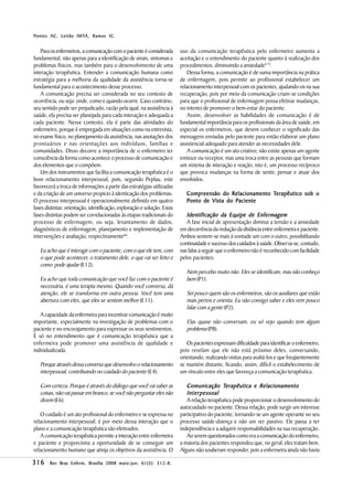IMTA,        IC.
P ontes AC, Leitão IMTA, R amos IC .


   Para os enfermeiros, a comunicação com o paciente é considerada        uso da comunicação terapêutica pelo enfermeiro aumenta a
fundamental, não apenas para a identificação de sinais, sintomas e        aceitação e o entendimento do paciente quanto à realização dos
problemas físicos, mas também para o desenvolvimento de uma               procedimentos, diminuindo a ansiedade(17).
interação terapêutica. Entender a comunicação humana como                     Dessa forma, a comunicação é de suma importância na prática
estratégia para a melhoria da qualidade da assistência torna-se           de enfermagem, pois permite ao profissional estabelecer um
fundamental para o acontecimento desse processo.                          relacionamento interpessoal com os pacientes, ajudando-os na sua
   A comunicação precisa ser considerada no seu contexto de               recuperação, pois por meio da comunicação criam-se condições
ocorrência, ou seja: onde, como e quando ocorre. Caso contrário,          para que o profissional de enfermagem possa efetivar mudanças,
seu sentido pode ser prejudicado, razão pela qual, na assistência à       no intento de promover o bem-estar do paciente.
saúde, ela precisa ser planejada para cada interação e adequada a             Assim, desenvolver as habilidades de comunicação é de
cada paciente. Nesse contexto, ela é parte das atividades do              fundamental importância para os profissionais da área de saúde, em
enfermeiro, porque é empregada em situações como na entrevista,           especial os enfermeiros, que devem conhecer o significado das
no exame físico, no planejamento da assistência, nas anotações dos        mensagens enviadas pelo paciente para então elaborar um plano
prontuários e nas orientações aos indivíduos, famílias e                  assistencial adequado para atender as necessidades dele.
comunidades. Disso decorre a importância de o enfermeiro ter                  A comunicação é um ato criativo; não existe apenas um agente
consciência da forma como acontece o processo de comunicação e            emissor ou receptor, mas uma troca entre as pessoas que formam
dos elementos que o compõem.                                              um sistema de interação e reação, isto é, um processo recíproco
   Um dos instrumentos que facilita a comunicação terapêutica é o         que provoca mudanças na forma de sentir, pensar e atuar dos
bom relacionamento interpessoal, pois, segundo Peplau, este               envolvidos.
favorecerá a troca de informações a partir das estratégias utilizadas
e da criação de um universo propicio à identicação dos problemas.            C ompreensão do R elacionamento Terapêutico sob o
O processo interpessoal é operacionalmente definido em quatro                P onto de V ista do P aciente
fases distintas: orientação, identificação, exploração e solução. Estas
fases distintas podem ser correlacionadas às etapas tradicionais do          Identificação da Equipe de Enfermagem
processo de enfermagem, ou seja, levantamento de dados,                      A fase inicial de apresentação diminui a tensão e a ansiedade
diagnósticos de enfermagem, planejamento e implementação de               em decorrência da redução da distância entre enfermeira e paciente.
intervenções e avaliação, respectivamente(6).                             Ambos sentem-se mais à vontade um com o outro, possibilitando
                                                                          continuidade e sucesso dos cuidados à saúde. Observa-se, contudo,
   Eu acho que é interagir com o paciente, com o que ele tem, com         nas falas a seguir que o enfermeiro não é reconhecido com facilidade
   o que pode acontecer, o tratamento dele, o que vai ser feito e         pelos pacientes:
   como pode ajudar (E12).
                                                                             Nem percebo muito não. Eles se identificam, mas não conheço
   Eu acho que toda comunicação que você faz com o paciente é                bem (P1).
   necessária, é uma terapia mesmo. Quando você conversa, dá
   atenção, ele se transforma em outra pessoa. Você tem uma                  Sei pouco quem são os enfermeiros, são os auxiliares que estão
   abertura com eles, que eles se sentem melhor (E11).                       mais pertos e orienta. Eu não consigo saber e eles vem pouco
                                                                             falar com a gente (P2).
   A capacidade da enfermeira para incentivar comunicação é muito
importante, especialmente na investigação de problemas com o                 Elas quase não conversam, eu só vejo quando tem algum
paciente e no encorajamento para expressar os seus sentimentos.              problema (P8).
É só no entendimento que é comunicação terapêutica que a
enfermeira pode promover uma assistência de qualidade e                      Os pacientes expressam dificuldade para identificar o enfermeiro,
individualizada.                                                          pois revelam que ele não está próximo deles, conversando,
                                                                          orientando, realizando visitas para avaliá-los e que freqüentemente
   Porque através dessa conversa que desenvolvo o relacionamento          se mantém distante, ficando, assim, difícil o estabelecimento de
   interpessoal, contribuindo no cuidado do paciente (E4).                um vínculo entre eles que favoreça a comunicação terapêutica.

   Com certeza. Porque é através do diálogo que você vai saber as            Comunicação Terapêutica e R elacionamento
   coisas, não vai passar em branco, se você não perguntar eles não          I nterpessoal
   dizem (E6).                                                               A relação terapêutica pode proporcionar o desenvolvimento do
                                                                          autocuidado no paciente. Dessa relação, pode surgir um interesse
   O cuidado é um ato profissional do enfermeiro e se expressa no         participativo do paciente, tornando-se um agente operante no seu
relacionamento interpessoal; é por meio dessa interação que o             processo saúde-doença e não um ser passivo. Ele passa a ter
plano e a comunicação terapêutica são efetivados.                         independência e a adquirir responsabilidades na sua recuperação.
   A comunicação terapêutica permite a interação entre enfermeira            Ao serem questionados como era a comunicação do enfermeiro,
e paciente e proporciona a oportunidade de se conseguir um                a maioria dos pacientes respondeu que, no geral, eles tratam bem.
relacionamento humano que atinja os objetivos da assistência. O           Alguns não souberam responder, pois a enfermeira ainda não havia

316                                    maio-jun; 61(3 312-8.
        Rev Bras Enferm, Brasília 2008 maio - jun ; 61( 3 ): 312-8 .
 