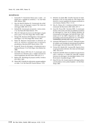 IMTA,        IC.
P ontes AC, Leitão IMTA, R amos IC .



REFERÊNCIAS
    1.     Cianciarullo TI. Instrumentos básicos para o cuidar – um        11. Ministério da Saúde (BR). Conselho Nacional de Saúde.
           desafio para a qualidade de assistência. 1a ed. São Paulo           Resolução n.196, de 10 de outubro de 1996. Dispõe sobre
           (SP0: Atheneu; 2003.                                                diretrizes e normas reguladoras de pesquisa envolvendo os
    2.     Silva LM, Brasil VV, Barbosa AL. Comunicação não-verbal:            seres humanos. Bioética 1996; 4: 15-25.
           reflexões acerca da linguagem corporal. Rev Latino-am           12. Silva AL, Shimizu HE. A relevância da Rede de Apoio ao
           enfermagem 2000; 8(4): 52-58.                                       estomizado. Rev Bras Enferm 2007; 60(3): 307-11.
    3.     Stefanelli MC. Comunicação com paciente – teoria e ensino.      13. Sousa RA, Pessoa SMF, Herculano MMS. A comunicação
           2a ed. São Paulo (SP): Robe Editorial; 1993.                        durante a visita ao leito como fator de qualidade da assistência
    4.     Alfaro LR. Aplicação do processo de enfermagem: um guia             de enfermagem In: Anais do 8o Simpósio Brasileiro de
           passo a passo. 4a ed. Porto Alegre (RS): Artmed; 2000.              Comunicação em Enfermagem. São Paulo (SP), Brasil; 2002.
                                                                               [citado em 01 Set 2007]. Disponível em: URL: http://
    5.     Doenges ME, Moorhouse MF Diagnóstico e Intervenção em
                                       .
                                                                               proceedings.scielo.br/scielo.php/script=sci_arttext&pid-
           enfermagem. 5a ed. Porto Alegre (RS): Artmed; 2002.
                                                                               MS0000000052002000100031&lng=pt&nrm-iso
    6.     Peplau HE. Relaciones interpersonales en enfermería: um
                                                                           14. Guimarães EMP Spanol CA, Ferreira E. Utilização do plano
                                                                                             ,
           marco de referência conceptual para la enfermería
                                                                               de cuidados como estratégia de sistematização da assistência
           psicodinámica. Barcelona (ESP): Masson-Salvat; 1990.
                                                                               de enfermagem. Rev Cienc Enferm 2002; 8(2):49-58.
    7.     George JB. Teorias de enfermagem: os fundamentos para a
                                                                           15. Trevizan MA, Mendes IAC, Lourenço MR. Aspectos éticos
           prática profissional. 4ª ed. Porto Alegre: Artes Médicas Sul;
                                                                               na ação gerencial do enfermeiro. Rev Latino-am Enfermagem
           2000.
                                                                               2002; 10(1): 85-9.
    8.     Oriá MOB, Moraes LMP, Victor JF A comunicação como
                                                .
                                                                           16. Hudak CM, Gallo BM. Efeitos da unidade de terapia intensiva
           instrumento do enfermeiro para o cuidado emocional do
                                                                               sobre o enfermeiro. In: Hudak CM, Gallo BM. Cuidados
           cliente hospitalizado. Rev Eletr Enferm 2004; 6(2): 41-5.
                                                                               intensivos de enfermagem: uma abordagem holística. 6 ed.
    9.     Barbosa APL. Metodologia da pesquisa científica. Fortaleza          Rio de Janeiro: Guanabara Koogan; 1997.
           (CE): UECE; 2001.
                                                                           17. Potter PA, Perry AG. Grande tratado de enfermagem prática:
    10. Minayo MCS. O desafio do conhecimento: pesquisa qualitativa            conceitos básicos, teoria e prática hospitalar. 3. ed. São Paulo:
        em saúde. 3a ed. São Paulo (SP): Hucitec/Abrasco; 1994.                Tempo; 2002.




318                                     maio-jun; 61(3 312-8.
         Rev Bras Enferm, Brasília 2008 maio - jun ; 61( 3 ): 312-8 .
 