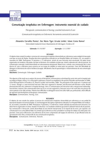 Revista
       Brasileira
 de Enfermagem                                                                                                                    PESQUISA

REBEn
    Comunicação terapêutica em Enfermagem: instrumento essencial do cuidado
                            Therapeutic communication in Nursing: essential instrument of care

                      Comunicación terapéutica en Enfermería: herramienta esencial de la atención


           Alexandra Car valho Pontes I, Ilse Maria Tigre Ar ruda Leitão I, Islane Costa R amos I
           Alexandra           Pontes               Tigre Arruda                         Ramos
                             Universidade Estadual do Ceará, Departamento de Enfermagem. Fortaleza, CE
                             I




                                    Submissão: 01/10/2007                        Aprovação: 12/12/2007


                                                             RESUMO
O objetivo deste estudo foi analisar o processo de comunicação terapêutica desenvolvida por enfermeiros numa unidade de internação
com base na teoria de Peplau. Pesquisa descritiva-exploratória realizada em um Hospital Público de Fortaleza, CE, em outubro e
novembro de 2006. Participaram 14 pacientes e 12 enfermeiros, através de uma entrevista semi-estruturada. Os dados foram
organizados em temáticas, discutidas com base na literatura. Os resultados revelam que, desde a admissão até a alta do paciente, há
comunicação e interação, sendo desenvolvido um relacionamento interpessoal. Muitas vezes, contudo, essa comunicação não é como
deveria ser, pois a enfermeira pouco prioriza em seu tempo de trabalho as visitas junto aos pacientes. Estes têm dificuldade de
distinguir as enfermeiras dos outros membros da equipe, dificultando a fase de aproximação e o desenvolvimento de uma comunicação
terapêutica.
Descritores: Comunicação; Enfermagem; Cuidado.

                                                                    ABSTRACT
The objective of the study was to analyze the process of therapeutic communication as developed by nurses who work in hospital units
according to Peplau’s theory. It is a descriptive-exploratory research accomplished in the period of October and November of 2006,
of the Municipal district of Fortaleza, CE, Brazil in octuber and november, 2006. The participants of the study were 14 patients and
12 nurses, through a a semi-structured interview. Data were organized in thematic and discussed with literature review. Results
demonstrated that since admission to hospital discharge, there is communication and interaction with a interpersonal relationship.
Several times, however, that communication does not accur as it was supposed to, beacause nurse in her work does not priorize the
visit to patients in her daily activities. Patients have difficulties to distinguish nurses from other halth care professionals, which difficults
the approach and development of therapeutic communication.
Descriptors: Communication; Nursing; Care.

                                                             RESUMEN
El objetivo de esto estudio fue analizar el proceso de comunicación terapéutica desarrollada por enfermeros en una unidad de
internación basada en la teoría de Peplau. Es una Investigación descriptiva-exploratoria realizada en un Hospital Público de Fortaleza-
CE, de octubre y noviembre de 2006. Participaron 14 pacientes y 12 enfermeros, siendo realizada una entrevista semi-estructura. Los
datos fueron organizados en temas, basada en la literatura. Los resultados señalaron que desde la admisión hasta la alta de paciente,
hay comunicación e interacción, siendo desarrollada así una relación interpersonal. En la mayoría de las veces, por supuesto, esa
comunicación no es como debería haber. Se constató que la enfermera no hace prioridad en su tiempo de trabajo a las visitas junto a los
pacientes. Estos pocos diferencian a las enfermeras de los otros componentes del equipo de enfermería, lo que dificulta la fase de
aproximación entre ellos y el desarrollo de una comunicación terapéutica.
Descriptores Comunicación; Enfermería; Atención.
Descriptores:



                         Correspondência: Alexandra Carvalho Pontes. Universidade Estadual do Ceará. Campus do Itaperi.
                         Correspondência:
                                              Av. Paranjana, 1700. CEP 60.740-903. Fortaleza, CE.

312                                    maio-jun; 61(3 312-8.
        Rev Bras Enferm, Brasília 2008 maio-jun ; 61( 3 ): 312-8 .
 