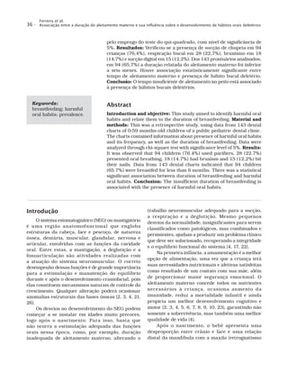 Ferreira et al.
Associação entre a duração do aleitamento materno e sua influência sobre o desenvolvimento de hábitos orais deletérios36 –
pelo emprego do teste do qui-quadrado, com nível de significância de
5%. Resultados: Verificou-se a presença de sucção de chupeta em 94
crianças (76,4%), respiração bucal em 28 (22,7%), bruxismo em 18
(14,7%) e sucção digital em 15 (12,2%). Dos 143 prontuários analisados,
em 94 (65,7%) a duração relatada do aleitamento materno foi inferior
a seis meses. Houve associação estatisticamente significante entre
tempo de aleitamento materno e presença de hábito bucal deletério.
Conclusão: O tempo insuficiente de aleitamento no peito está associado
à presença de hábitos bucais deletérios.
Abstract
Introduction and objective: This study aimed to identify harmful oral
habits and relate them to the duration of breastfeeding. Material and
methods: This was a retrospective study, using data from 143 dental
charts of 0-59 months-old children of a public pediatric dental clinic.
The charts contained information about presence of harmful oral habits
and its frequency, as well as the duration of breastfeeding. Data were
analyzed through chi-square test with significance level of 5%. Results:
It was observed that 94 children (76.4%) used pacifiers, 28 (22.7%)
presented oral breathing, 18 (14.7%) had bruxism and 15 (12.2%) bit
their nails. Data from 143 dental charts indicated that 94 children
(65.7%) were breastfed for less than 6 months. There was a statistical
significant association between duration of breastfeeding and harmful
oral habits. Conclusion: The insufficient duration of breastfeeding is
associated with the presence of harmful oral habits.
Keywords:
breastfeeding; harmful
oral habits; prevalence.
Introdução
O sistema estomatognático (SEG) ou mastigatório
é uma região anatomofuncional que engloba
estruturas da cabeça, face e pescoço, de natureza
óssea, dentária, muscular, glandular, nervosa e
articular, envolvidas com as funções da cavidade
oral. Entre estas, a mastigação, a deglutição e a
fonoarticulação são atividades realizadas com
a atuação do sistema neuromuscular. O correto
desempenho dessas funções é de grande importância
para a estimulação e manutenção do equilíbrio
durante e após o desenvolvimento craniofacial, pois
elas constituem mecanismos naturais de controle do
crescimento. Qualquer alteração poderá ocasionar
anomalias estruturais das bases ósseas [2, 3, 4, 21,
26].
Os desvios no desenvolvimento do SEG podem
começar a se instalar em idades muito precoces,
logo após o nascimento. Para isso, basta que
não ocorra a estimulação adequada das funções
orais nessa época, como, por exemplo, duração
inadequada de aleitamento materno, alterando o
trabalho neuromuscular adequado para a sucção,
a respiração e a deglutição. Mesmo pequenos
desvios da normalidade, insignificantes para serem
classificados como patológicos, mas combinados e
persistentes, ajudam a produzir um problema clínico
que deve ser solucionado, recuperando a integridade
e o equilíbrio funcional do sistema [4, 17, 22].
Na primeira infância, a amamentação é a melhor
opção de alimentação, uma vez que a criança terá
suas necessidades nutricionais e afetivas satisfeitas
como resultado de um contato com sua mãe, além
de proporcionar maior segurança emocional. O
aleitamento materno concede todos os nutrientes
necessários à criança, ocasiona aumento da
imunidade, reduz a mortalidade infantil e ainda
propicia um melhor desenvolvimento cognitivo e
motor [2, 3, 4, 5, 6, 7, 8, 9, 10, 23], garantindo não
somente a sobrevivência, mas também uma melhor
qualidade de vida [4].
Após o nascimento, o bebê apresenta uma
desproporção entre crânio e face e uma relação
distal da mandíbula com a maxila (retrognatismo
 