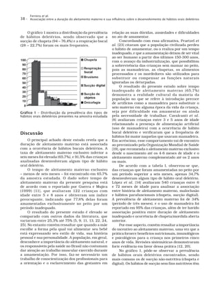 Ferreira et al.
Associação entre a duração do aleitamento materno e sua influência sobre o desenvolvimento de hábitos orais deletérios38 –
relação as suas dúvidas, ansiedades e dificuldades
no ato de amamentar.
Concordando com essa afirmativa, Praetzel et
al. [23] citaram que a população civilizada perdeu
o hábito de amamentar, ou o realiza por um tempo
inadequado, e que a amamentação deixou de ser vital
ao ser humano a partir dos últimos 150-300 anos,
com o avanço da industrialização, que possibilitou
a sobrevivência das crianças sem mamar no peito,
pois as mamadeiras, as chupetas, os alimentos
processados e os mordedores são utilizados para
substituir ou compensar as funções naturais
ignoradas ou deturpadas.
O resultado do presente estudo sobre tempo
inadequado de aleitamento materno (65,7%)
demonstra a realidade cultural da maioria da
população no que se refere à introdução precoce
de artifícios como a mamadeira para substituir o
seio materno em alguma época da vida da criança,
seja por dificuldade em amamentar ou ainda
pela necessidade de trabalhar. Cavalcanti et al.
[8] avaliaram crianças entre 3 e 5 anos de idade
relacionando a presença de alimentação artificial
(uso de mamadeira) com a ocorrência de hábito
bucal deletério e verificaram que a frequência de
hábitos foi maior naquelas que usaram mamadeira.
Em acréscimo, esse comportamento vai de encontro
ao preconizado pela Organização Mundial de Saúde
[19], que recomenda o aleitamento materno exclusivo
desde o nascimento até os 4-6 meses de idade e o
aleitamento materno complementado até os 2 anos
ou mais.
De acordo com a tabela I, observou-se que,
das crianças que foram amamentadas no peito por
um período superior a seis meses, apenas 34,7%
desenvolveram algum tipo de hábito oral deletério.
López et al. [14] avaliaram 540 crianças entre 6
e 72 meses de idade para analisar a associação
entre história de aleitamento materno, maloclusão
e hábitos parafuncionais (chupeta, sucção digital).
A prevalência de aleitamento materno foi de 34%
(período de três meses), e o uso de mamadeira foi
reportado em 95% das crianças, além de ter havido
associação positiva entre duração de aleitamento
inadequado e ocorrência de chupeta/mordida aberta
anterior.
Por esse aspecto, convém ressaltar a importância
do incentivo ao aleitamento materno, uma vez que a
prática fornece benefícios nutricionais, imunológicos
e psicológicos para a criança nos primeiros cinco
anos de vida. Revisões sistemáticas demonstraram
forte evidência em favor dessa prática [12, 20].
No gráfico 1, pôde-se observar a prevalência
de hábitos orais deletérios encontrados, sendo
mais comuns os de sucção não-nutritiva (chupeta e
digital). Os hábitos de sucção sem fins nutritivos têm
O gráfico 1 mostra a distribuição da prevalência
de hábitos deletérios, sendo observado que a
sucção de chupeta (94 – 76,4%) e a respiração bucal
(28 – 22,7%) foram os mais frequentes.
Gráfico 1 – Distribuição da prevalência dos tipos de
hábitos orais deletérios presentes na amostra estudada
Discussão
O principal achado deste estudo revela que a
duração de aleitamento materno está associada
com a ocorrência de hábitos bucais deletérios. A
taxa de aleitamento materno exclusivo inferior a
seis meses foi elevada (65,7%), e 91,5% das crianças
analisadas desenvolveram algum tipo de hábito
oral deletério.
O tempo de aleitamento materno exclusivo
– menos de seis meses – foi encontrado em 65,7%
da amostra estudada. O dado sobre tempo de
aleitamento materno da presente pesquisa está
de acordo com o reportado por Guerra e Mujica
(1999) [11], que avaliaram 122 crianças com
idade entre 5 e 8 anos e obtiveram um índice
preocupante, indicando que 77,8% delas foram
amamentadas exclusivamente no peito por um
período inadequado.
O resultado do presente estudo é elevado se
comparado com outros dados da literatura, que
variaram entre 25,3% até 75% [5, 9, 11, 13, 22, 24,
25]. No entanto convém ressaltar que quando a mãe
escolhe a forma pela qual vai alimentar seu bebê
está expressando seu estilo de vida, sua história
pessoal e sua personalidade. A população, em geral,
desconhece a importância do aleitamento natural, e
os responsáveis pela saúde no Brasil não costumam
dar atenção ao trabalho muscular exercido durante
a amamentação. Por isso, faz-se necessário um
trabalho de conscientização dos profissionais para
a orientação e o esclarecimento das gestantes em
 