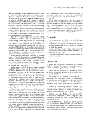 Rev Sul-Bras Odontol. 2010 Mar;7(1):35-40 39
sido utilizados pela humanidade há milhares de anos.
As chupetas podem acalmar bebês e crianças jovens,
aliviam a irritação durante a erupção dentária e
fornecem conforto durante episódios estressantes [1].
No presente estudo, a sucção de chupeta foi o hábito
mais frequente (94 – 76,4%), corroborando os achados
de Praetzel et al. [24], Bittencourt et al. [5] e Sousa
et al. [25]. Segundo Praetzel et al. [24], a criança que
começa precocemente a usar a chupeta apega-se a ela
e, sem que seus responsáveis consigam ou queiram
impor o limite para o uso, origina-se o hábito,
podendo levar a alterações funcionais que interferem
no processo de crescimento e desenvolvimento facial
com todas as suas consequências.
Quanto à sucção digital, no presente estudo
a prevalência foi de 12,2% (15), dado similar ao
encontrado por Sousa et al. [25], de 16,7%, no entanto
menor quando comparado com outras pesquisas [6,
14]. Acredita-se que crianças com esse hábito oral
apresentam alto grau de ansiedade e insegurança
emocional. Charchut et al. [7] avaliaram os efeitos de
padrão de alimentação sobre a oclusão na dentição
decídua e constataram que crianças portadoras de
hábitos (chupeta e/ou dedo) são mais propensas a
apresentar overjet superior a 3 mm.
Com relação ao bruxismo, tal hábito foi relatado
para 14,7% (18) da amostra, resultado bastante
inferior ao encontrado por Porto et al. (1999) [22]
(41% da amostra) e por Guedes e Bonfante (2000)
[10] (66%), porém a amostra do primeiro estudo
continha crianças com idade entre 4 e 12 anos, e a
do segundo, de 7 a 10 anos.
O hábito de respiração bucal foi encontrado
em 22,7% (28) da amostra de crianças entre 0 e
36 meses. O resultado está em desacordo com o
encontrado por Abreu et al. [1], que observaram
prevalência de 55%, no entanto os autores enfocaram
crianças de 3 a 9 anos de idade. A amamentação
é considerada fundamental para a prevenção da
síndrome do respirador bucal, pois promove uma
relação harmônica entre as estruturas duras e
moles do SEG, permitindo um padrão de respiração
adequado, tonicidade e postura correta dos lábios
e da língua, gerando um perfeito vedamento labial
[13, 22, 23].
É importante ressaltar que este estudo apresenta
caráter retrospectivo, não sendo característica
primordial a possibilidade de obter associação
causal e estabelecimento de nexo temporal para
comprovar hipóteses de causas (aleitamento
materno) e efeitos (hábitos bucais deletérios). Outro
aspecto a ser levado em conta se deve à base de
dados analisada (os prontuários preenchidos pelos
pais ou por acadêmicos de Odontologia), portanto
não houve homogeneidade dos examinadores e
ainda, em alguns casos, pode ter acontecido viés
de memória, capaz de superestimar ou subestimar
a ocorrência desses hábitos. No entanto tais
aspectos não invalidam esta pesquisa, visto que os
resultados aqui descritos estão em concordância
com os apresentados pela literatura [5, 9, 11, 13,
22, 24, 25].
Com base no exposto, sugere-se que os
profissionais da saúde que ofertam atendimento a
crianças dessa faixa etária busquem o conhecimento
inter e multidisciplinar sobre o desenvolvimento
delas, para poderem orientar os responsáveis
sobre os benefícios do aleitamento materno, com
o propósito de aprimorar a qualidade de vida dos
pequenos, promovendo a saúde geral e bucal.
Conclusão
Os resultados obtidos pela metodologia
empregada permitem inferir que:
•	 houve maior ocorrência de aleitamento materno
exclusivo inadequado, ou seja, antes dos 6 meses
de idade da criança;
•	 houve associação entre tempo inadequado de
aleitamento materno exclusivo e ocorrência de
hábitos orais deletérios;
•	 o uso da chupeta foi o hábito mais prevalente da
amostra estudada.
Referências
1. Abreu RR, Rocha RL, Lamounier JA, Guerra
AFM. Prevalência de crianças respiradoras orais.
J Pediatr. 2008 Sept/Oct;84(5):467-70.
2. Adair SM. Pacifier use in children: a review
of recent literature. Pediatric Dent. 2003 Sept/
Oct;25(5):449-58.
3. Baldrighi SEM, Pinzan A, Zwicker CVD,
Michelini CRS, Barros DR, Elias F. A importância
do aleitamento natural na prevenção de alterações
miofuncionais e ortodônticas. Rev Dent Press
Ortodon Ortop Facial. 2001 Sept/Oct;6(5):111-21.
4. Bervian J, Fontana M, Caus B. Relação entre
amamentação, desenvolvimento motor bucal e
hábitos bucais: revisão de literatura. Rev Facul
Odontol. 2008 May/Aug;13(2):76-81.
5. Bittencourt LP, Modesto A, Bastos EPS.
Influência do aleitamento sobre a freqüência dos
hábitos de sucção. Rev Bras Odontol. 2001 May/
Jun;58(3):191-3.
6. Castelo PM, Gavião MB, Pereira LJ, Bonjardim
LR. Relationship between oral parafunctional/
nutritive sucking habits and temporomandibular
joint dysfunction in primary dentition. Int J Pediatr
Dent. 2005 Jan;15(1):29-36.
 
