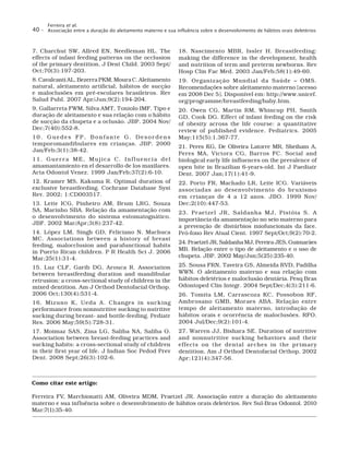 Ferreira et al.
Associação entre a duração do aleitamento materno e sua influência sobre o desenvolvimento de hábitos orais deletérios40 –
7. Charchut SW, Allred EN, Needleman HL. The
effects of infant feeding patterns on the occlusion
of the primary dentition. J Dent Child. 2003 Sept/
Oct;70(3):197-203.
8. Cavalcanti AL, Bezerra PKM, Moura C. Aleitamento
natural, aleitamento artificial, hábitos de sucção
e maloclusões em pré-escolares brasileiros. Rev
Salud Publ. 2007 Apr/Jun;9(2):194-204.
9. Gallarreta FWM, Silva AMT, Toniolo IMF. Tipo e
duração de aleitamento e sua relação com o hábito
de sucção da chupeta e a oclusão. JBP. 2004 Nov/
Dec;7(40):552-8.
10. Guedes FP, Bonfante G. Desordens
temporomandibulares em crianças. JBP. 2000
Jan/Feb;3(1):38-42.
11. Guerra ME, Mujica C. Influencia del
amamantamiento en el desarrollo de los maxilares.
Acta Odontol Venez. 1999 Jan/Feb;37(2):6-10.
12. Kramer MS, Kakuma R. Optimal duration of
exclusive breastfeeding. Cochrane Database Syst
Rev. 2002; 1:CD003517.
13. Leite ICG, Pinheiro AM, Brum LRG, Souza
SA, Marinho SBA. Relação da amamentação com
o desenvolvimento do sistema estomatognático.
JBF. 2002 Mar/Apr;3(8):237-42.
14. López LM, Singh GD, Feliciano N, Machuca
MC. Associations between a history of breast
feeding, malocclusion and parafunctional habits
in Puerto Rican children. P R Health Sci J. 2006
Mar;25(1):31-4.
15. Luz CLF, Garib DG, Arouca R. Association
between breastfeeding duration and mandibular
retrusion: a cross-sectional study of children in the
mixed dentition. Am J Orthod Dentofacial Orthop.
2006 Oct;130(4):531-4.
16. Mizuno K, Ueda A. Changes in sucking
performance from nonnutritive sucking to nutritive
sucking during breast- and bottle-feeding. Pediatr
Res. 2006 May;59(5):728-31.
17. Moimaz SAS, Zina LG, Saliba NA, Saliba O.
Association between breast-feeding practices and
sucking habits: a cross-sectional study of children
in their first year of life. J Indian Soc Pedod Prev
Dent. 2008 Sept;26(3):102-6.
18. Nascimento MBR, Issler H. Breastfeeding:
making the difference in the development, health
and nutrition of term and preterm newborns. Rev
Hosp Clin Fac Med. 2003 Jan/Feb;58(1):49-60.
19. Organização Mundial da Saúde – OMS.
Recomendações sobre aleitamento materno [acesso
em 2008 Dec 5]. Disponível em: http://www.unicef.
org/programme/breastfeeding/baby.htm.
20. Owen CG, Martin RM, Whincup PH, Smith
GD, Cook DG. Effect of infant feeding on the risk
of obesity across the life course: a quantitative
review of published evidence. Pediatrics. 2005
May;115(5):1.367-77.
21. Peres KG, De Oliveira Latorre MR, Sheiham A,
Peres MA, Victora CG, Barros FC. Social and
biological early life influences on the prevalence of
open bite in Brazilian 6-years-old. Int J Paediatr
Dent. 2007 Jan;17(1):41-9.
22. Porto FR, Machado LR, Leite ICG. Variáveis
associadas ao desenvolvimento do bruxismo
em crianças de 4 a 12 anos. JBO. 1999 Nov/
Dec;2(10):447-53.
23. Praetzel JR, Saldanha MJ, Pistóia S. A
importância da amamentação no seio materno para
a prevenção de distúrbios miofuncionais da face.
Pró-fono Rev Atual Cient. 1997 Sept/Oct;9(2):70-2.
24. Praetzel JR, Saldanha MJ, Pereira JES, Guimarães
MB. Relação entre o tipo de aleitamento e o uso de
chupeta. JBP. 2002 May/Jun;5(25):235-40.
25. Sousa FRN, Taveira GS, Almeida RVD, Padilha
WWN. O aleitamento materno e sua relação com
hábitos deletérios e maloclusão dentária. Pesq Bras
Odontoped Clin Integr. 2004 Sept/Dec;4(3):211-6.
26. Tomita LM, Carrascoza KC, Possobon RF,
Ambrosano GMB, Moraes ABA. Relação entre
tempo de aleitamento materno, introdução de
hábitos orais e ocorrência de maloclusões. RFO.
2004 Jul/Dec;9(2):101-4.
27. Warren JJ, Bishara SE. Duration of nutritive
and nonnutritive sucking behaviors and their
effects on the dental arches in the primary
dentition. Am J Orthod Dentofacial Orthop. 2002
Apr;121(4):347-56.
Como citar este artigo:
Ferreira FV, Marchionatti AM, Oliveira MDM, Praetzel JR. Associação entre a duração do aleitamento
materno e sua influência sobre o desenvolvimento de hábitos orais deletérios. Rev Sul-Bras Odontol. 2010
Mar;7(1):35-40.
 
