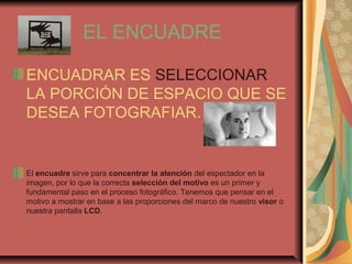 EL ENCUADRE
ENCUADRAR ES SELECCIONAR
LA PORCIÓN DE ESPACIO QUE SE
DESEA FOTOGRAFIAR.
El encuadre sirve para concentrar la atención del espectador en la
imagen, por lo que la correcta selección del motivo es un primer y
fundamental paso en el proceso fotográfico. Tenemos que pensar en el
motivo a mostrar en base a las proporciones del marco de nuestro visor o
nuestra pantalla LCD.
 