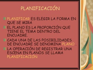 PLANIFICACIÓN
PLANIFICAR ES ELEGIR LA FORMA EN
QUE SE MIRA
EL PLANO ES LA PROPORCIÓN QUE
TIENE EL TEMA DENTRO DEL
ENCUADRE.
CADA UNA DE LAS POSIBILIDADES
DE ENCUADRE SE DENOMINA PLANO .
LA OPERACIÓN DE REGISTRAR UNA
ESCENA EN PLANOS SE LLAMA
PLANIFICACIÓN
 