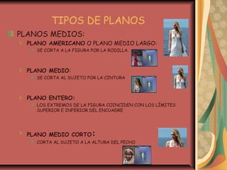 TIPOS DE PLANOS
PLANOS MEDIOS:
PLANO AMERICANO O PLANO MEDIO LARGO:
SE CORTA A LA FIGURA POR LA RODILLA.
PLANO MEDIO:
SE CORTA AL SUJETO POR LA CINTURA
PLANO ENTERO:
LOS EXTREMOS DE LA FIGURA COINCIDEN CON LOS LÍMITES
SUPERIOR E INFERIOR DEL ENCUADRE
PLANO MEDIO CORTO:
CORTA AL SUJETO A LA ALTURA DEL PECHO
 