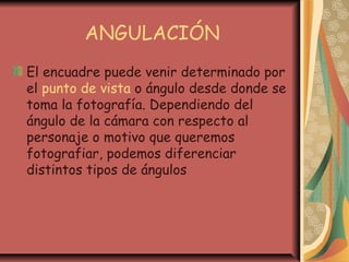 ANGULACIÓN
El encuadre puede venir determinado por
el punto de vista o ángulo desde donde se
toma la fotografía. Dependiendo del
ángulo de la cámara con respecto al
personaje o motivo que queremos
fotografiar, podemos diferenciar
distintos tipos de ángulos
 