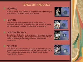 TIPOS DE ANGULOS
NORMAL
El eje de visión de la cámara es perpendicular al personaje y
está situada a la misma altura de la mirada. .
PICADO
En el ángulo picado la cámara capta desde arriba al
personaje. Este punto de vista puede ser natural o puede
ser intencionado tratando de minimizar al personaje.
CONTRAPICADO
En este tipo de ángulo, la cámara recoge al personaje desde
abajo. dota a la imagen de valores expresivos y subjetivos,
donde el personaje queda engrandecido, dominante o
amenazante.
CENITAL
Se le puede considerar como un ángulo picado absoluto, más
indicado para fotografiar espacios, que para utilizarlo con la
figura humana. La cámara toma un ángulo desde arriba
perpendicular al suelo.
 