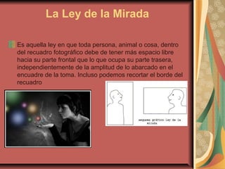 La Ley de la Mirada
Es aquella ley en que toda persona, animal o cosa, dentro
del recuadro fotográfico debe de tener más espacio libre
hacia su parte frontal que lo que ocupa su parte trasera,
independientemente de la amplitud de lo abarcado en el
encuadre de la toma. Incluso podemos recortar el borde del
recuadro
 