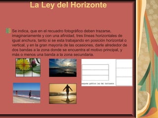 La Ley del Horizonte
Se indica, que en el recuadro fotográfico deben trazarse,
imaginariamente y con una afinidad, tres líneas horizontales de
igual anchura, tanto si se esta trabajando en posición horizontal o
vertical, y en la gran mayoría de las ocasiones, darle alrededor de
dos bandas a la zona donde se encuentra el motivo principal, y
más o menos una banda a la zona secundaria.
 