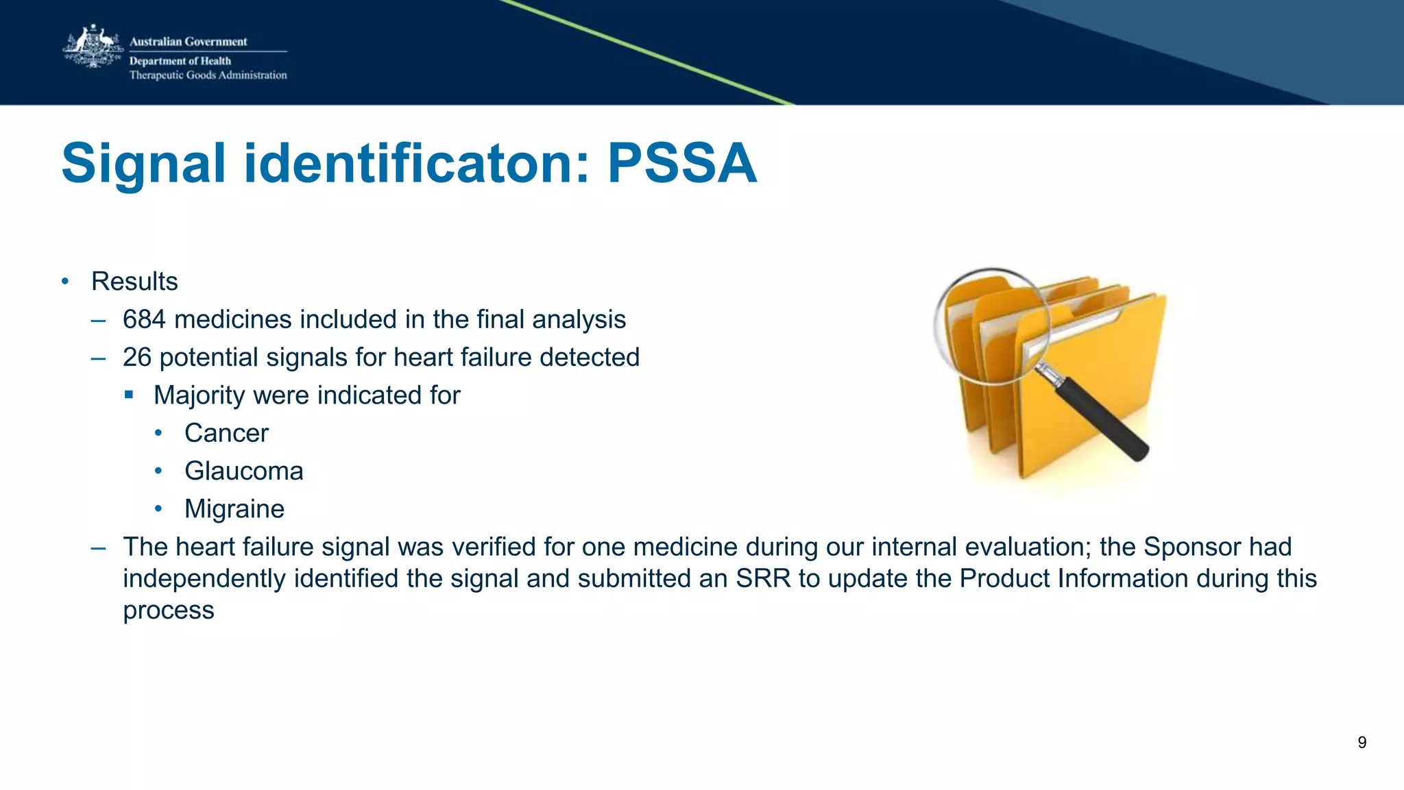 Signal identificaton: PSSA
• Results
– 684 medicines included in the final analysis
– 26 potential signals for heart failure detected
 Majority were indicated for
• Cancer
• Glaucoma
• Migraine
– The heart failure signal was verified for one medicine during our internal evaluation; the Sponsor had
independently identified the signal and submitted an SRR to update the Product Information during this
process
9
 