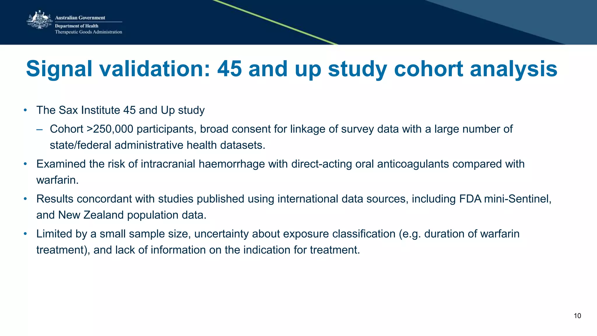 Signal validation: 45 and up study cohort analysis
• The Sax Institute 45 and Up study
– Cohort >250,000 participants, broad consent for linkage of survey data with a large number of
state/federal administrative health datasets.
• Examined the risk of intracranial haemorrhage with direct-acting oral anticoagulants compared with
warfarin.
• Results concordant with studies published using international data sources, including FDA mini-Sentinel,
and New Zealand population data.
• Limited by a small sample size, uncertainty about exposure classification (e.g. duration of warfarin
treatment), and lack of information on the indication for treatment.
10
 