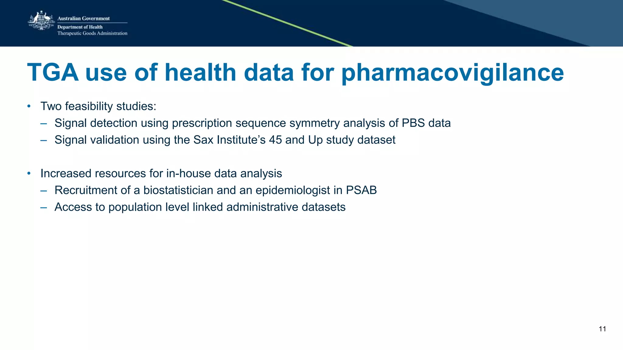 TGA use of health data for pharmacovigilance
• Two feasibility studies:
– Signal detection using prescription sequence symmetry analysis of PBS data
– Signal validation using the Sax Institute’s 45 and Up study dataset
• Increased resources for in-house data analysis
– Recruitment of a biostatistician and an epidemiologist in PSAB
– Access to population level linked administrative datasets
11
 