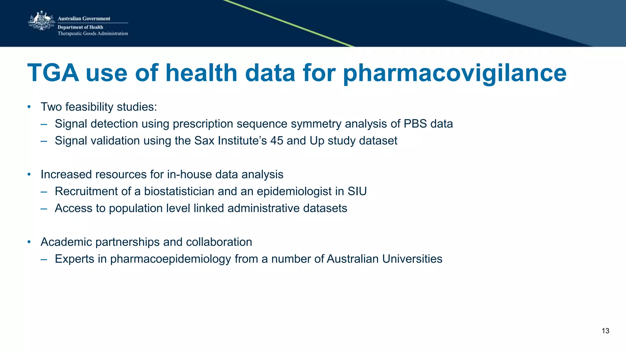 TGA use of health data for pharmacovigilance
• Two feasibility studies:
– Signal detection using prescription sequence symmetry analysis of PBS data
– Signal validation using the Sax Institute’s 45 and Up study dataset
• Increased resources for in-house data analysis
– Recruitment of a biostatistician and an epidemiologist in SIU
– Access to population level linked administrative datasets
• Academic partnerships and collaboration
– Experts in pharmacoepidemiology from a number of Australian Universities
13
 