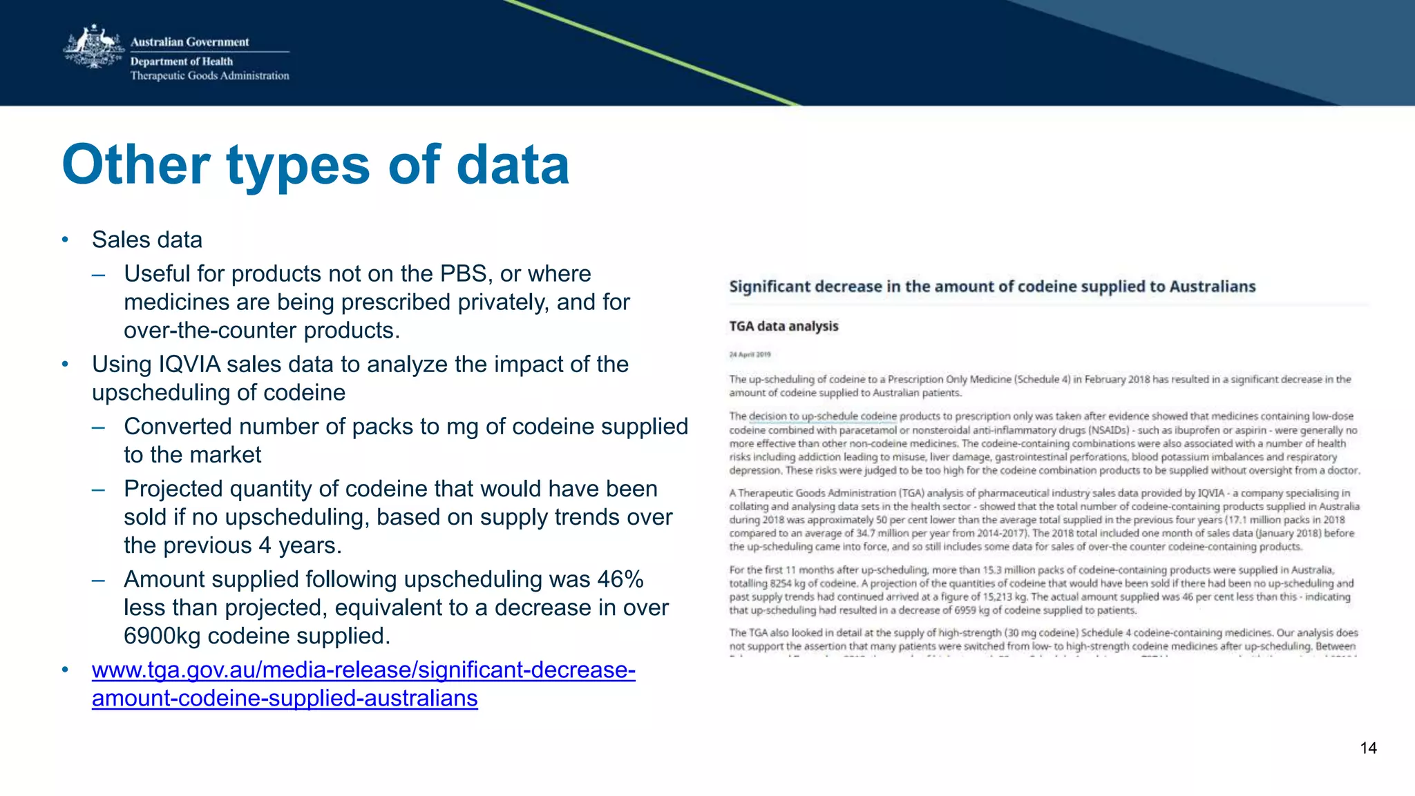 Other types of data
• Sales data
– Useful for products not on the PBS, or where
medicines are being prescribed privately, and for
over-the-counter products.
• Using IQVIA sales data to analyze the impact of the
upscheduling of codeine
– Converted number of packs to mg of codeine supplied
to the market
– Projected quantity of codeine that would have been
sold if no upscheduling, based on supply trends over
the previous 4 years.
– Amount supplied following upscheduling was 46%
less than projected, equivalent to a decrease in over
6900kg codeine supplied.
• www.tga.gov.au/media-release/significant-decrease-
amount-codeine-supplied-australians
14
 