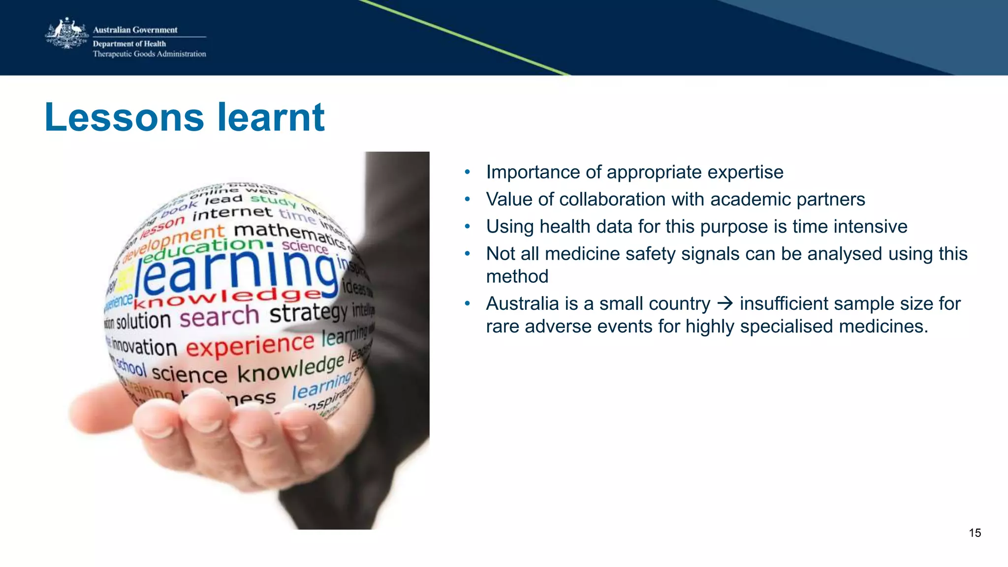 Lessons learnt
• Importance of appropriate expertise
• Value of collaboration with academic partners
• Using health data for this purpose is time intensive
• Not all medicine safety signals can be analysed using this
method
• Australia is a small country  insufficient sample size for
rare adverse events for highly specialised medicines.
15
 