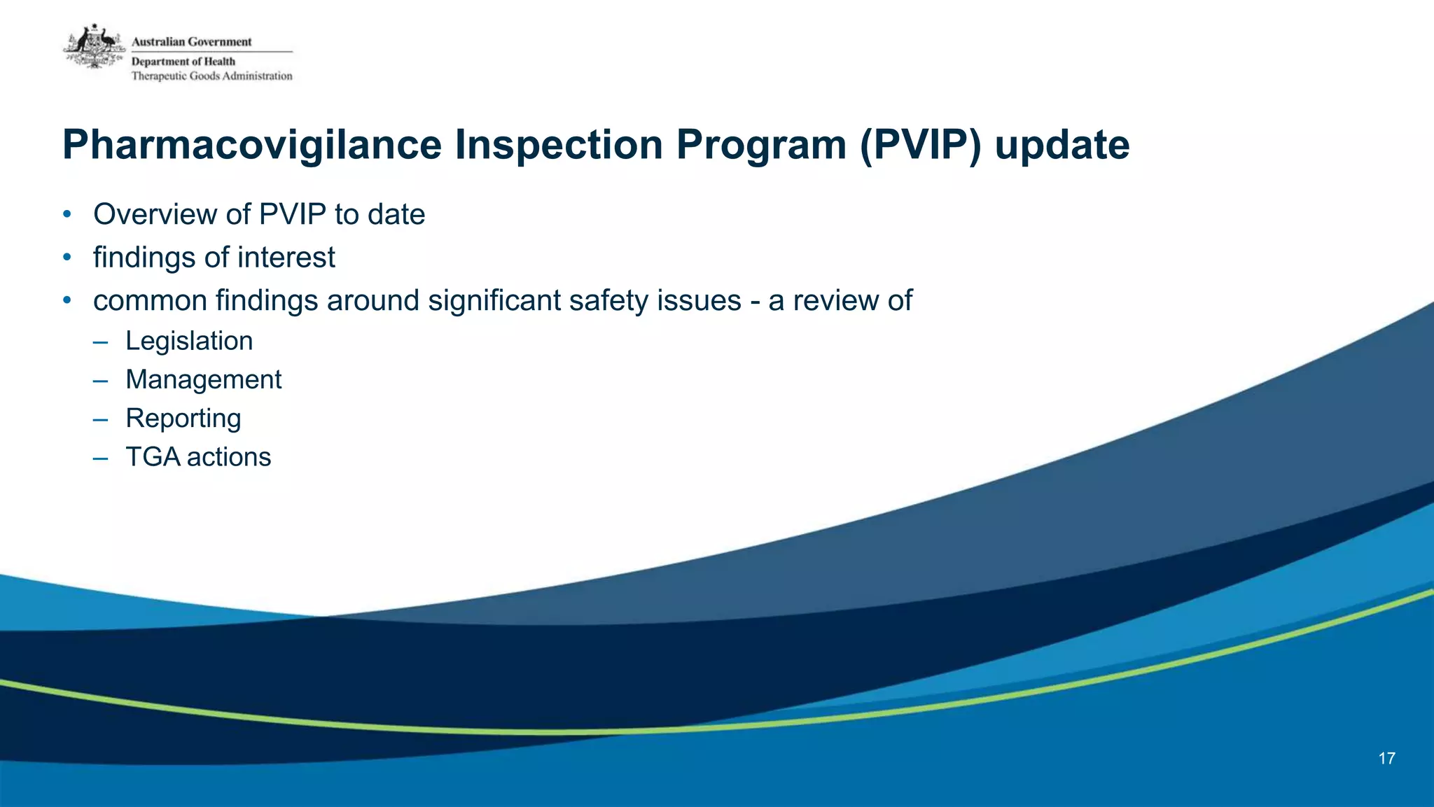 Pharmacovigilance Inspection Program (PVIP) update
• Overview of PVIP to date
• findings of interest
• common findings around significant safety issues - a review of
– Legislation
– Management
– Reporting
– TGA actions
17
 