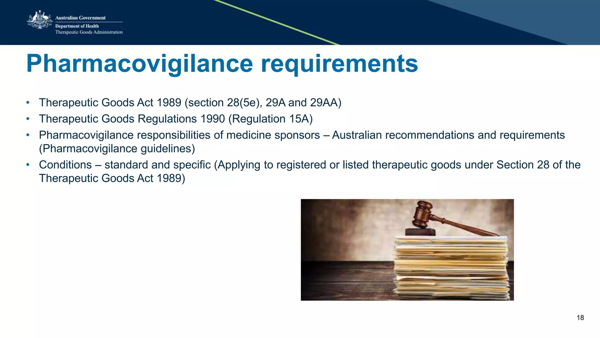 Pharmacovigilance requirements
• Therapeutic Goods Act 1989 (section 28(5e), 29A and 29AA)
• Therapeutic Goods Regulations 1990 (Regulation 15A)
• Pharmacovigilance responsibilities of medicine sponsors – Australian recommendations and requirements
(Pharmacovigilance guidelines)
• Conditions – standard and specific (Applying to registered or listed therapeutic goods under Section 28 of the
Therapeutic Goods Act 1989)
18
 