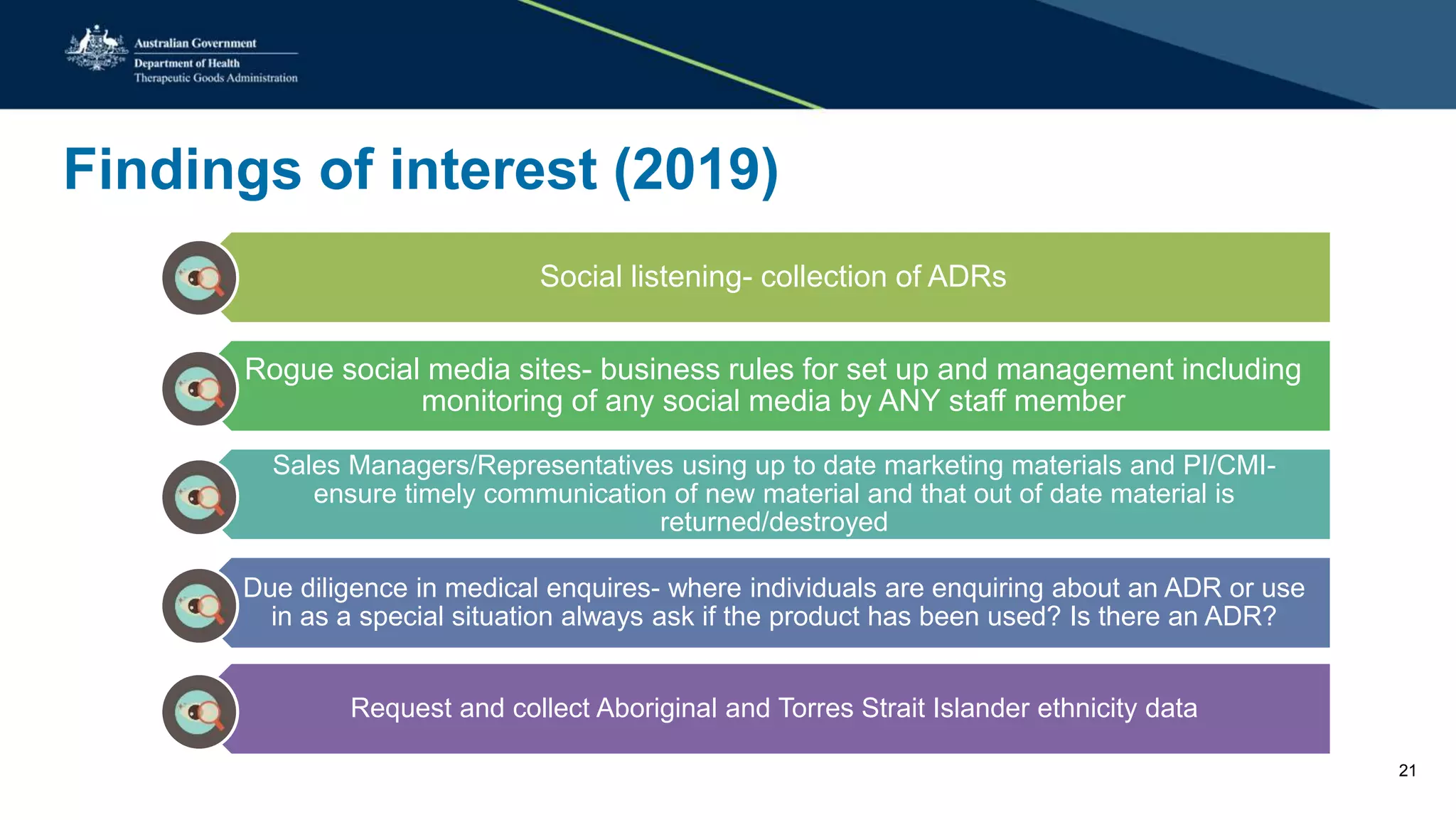 Findings of interest (2019)
Social listening- collection of ADRs
Rogue social media sites- business rules for set up and management including
monitoring of any social media by ANY staff member
Sales Managers/Representatives using up to date marketing materials and PI/CMI-
ensure timely communication of new material and that out of date material is
returned/destroyed
Due diligence in medical enquires- where individuals are enquiring about an ADR or use
in as a special situation always ask if the product has been used? Is there an ADR?
Request and collect Aboriginal and Torres Strait Islander ethnicity data
21
 