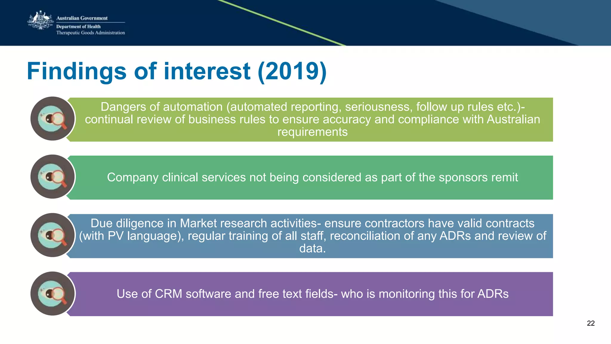 Findings of interest (2019)
Dangers of automation (automated reporting, seriousness, follow up rules etc.)-
continual review of business rules to ensure accuracy and compliance with Australian
requirements
Company clinical services not being considered as part of the sponsors remit
Due diligence in Market research activities- ensure contractors have valid contracts
(with PV language), regular training of all staff, reconciliation of any ADRs and review of
data.
Use of CRM software and free text fields- who is monitoring this for ADRs
22
 