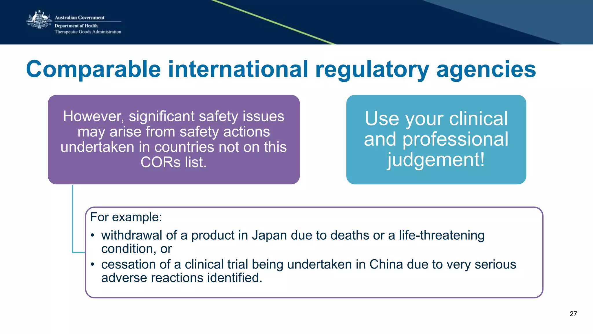 Comparable international regulatory agencies
However, significant safety issues
may arise from safety actions
undertaken in countries not on this
CORs list.
For example:
• withdrawal of a product in Japan due to deaths or a life-threatening
condition, or
• cessation of a clinical trial being undertaken in China due to very serious
adverse reactions identified.
Use your clinical
and professional
judgement!
27
 
