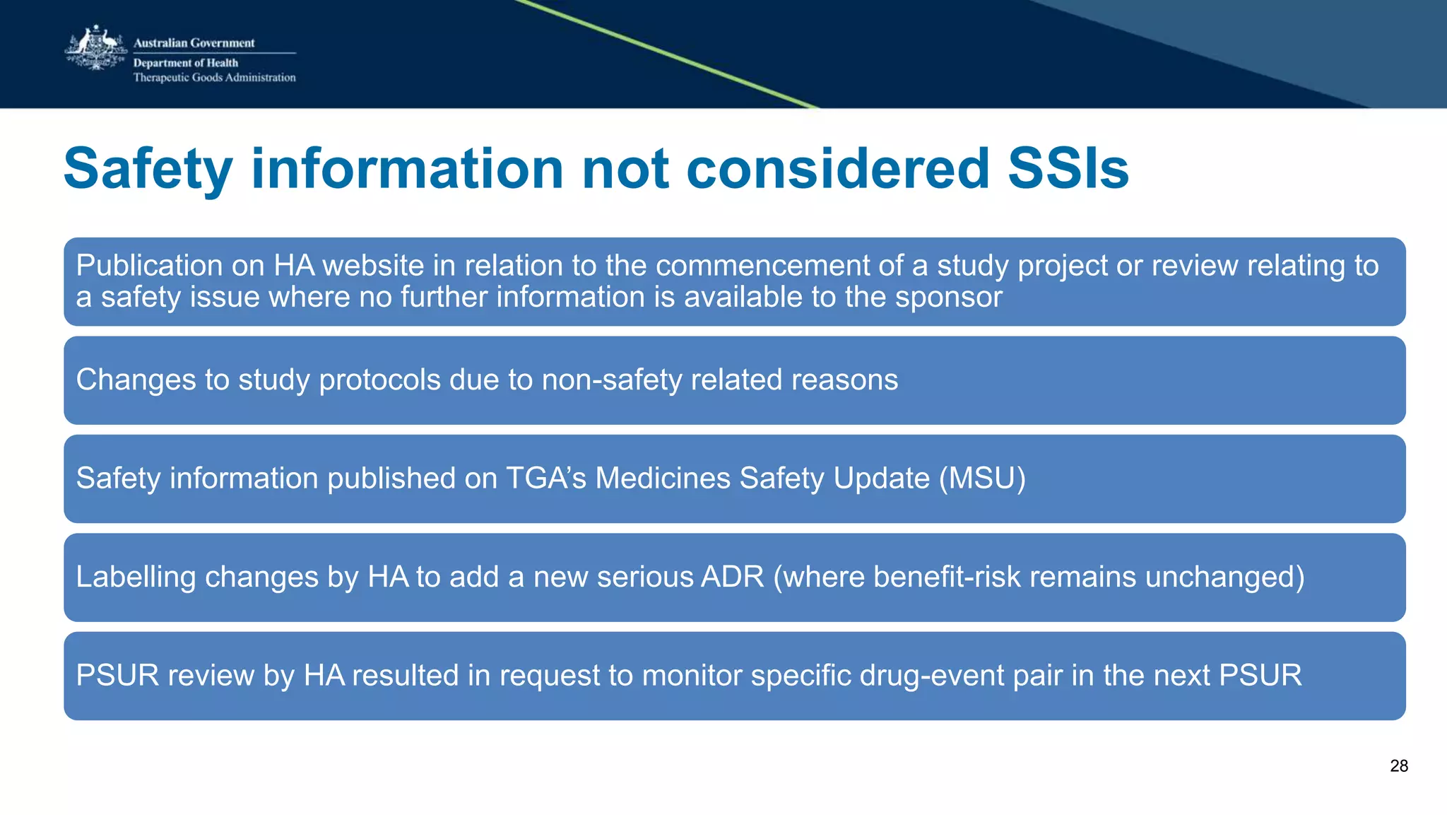Safety information not considered SSIs
Publication on HA website in relation to the commencement of a study project or review relating to
a safety issue where no further information is available to the sponsor
Changes to study protocols due to non-safety related reasons
Safety information published on TGA’s Medicines Safety Update (MSU)
Labelling changes by HA to add a new serious ADR (where benefit-risk remains unchanged)
PSUR review by HA resulted in request to monitor specific drug-event pair in the next PSUR
28
 