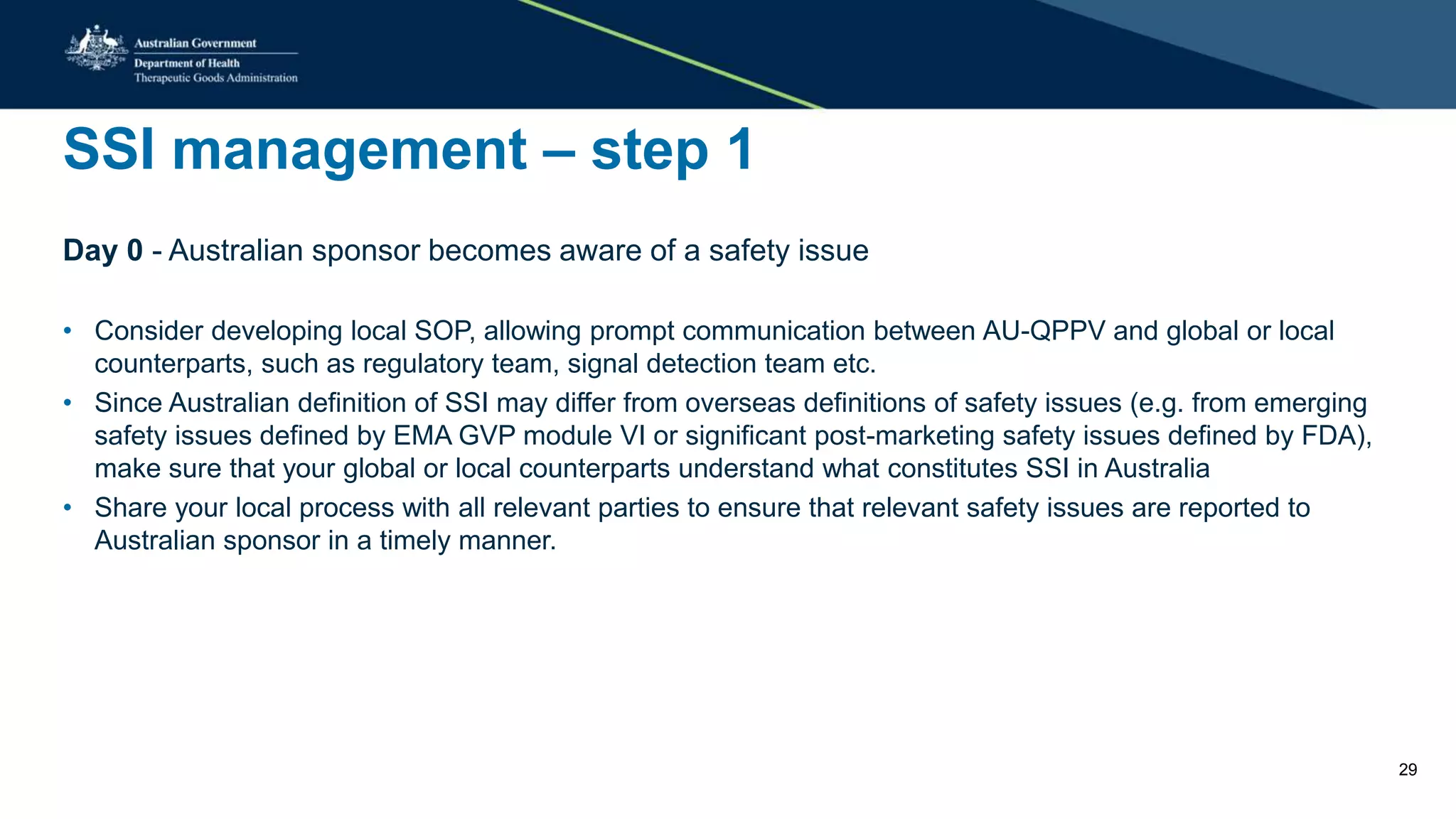 SSI management – step 1
Day 0 - Australian sponsor becomes aware of a safety issue
• Consider developing local SOP, allowing prompt communication between AU-QPPV and global or local
counterparts, such as regulatory team, signal detection team etc.
• Since Australian definition of SSI may differ from overseas definitions of safety issues (e.g. from emerging
safety issues defined by EMA GVP module VI or significant post-marketing safety issues defined by FDA),
make sure that your global or local counterparts understand what constitutes SSI in Australia
• Share your local process with all relevant parties to ensure that relevant safety issues are reported to
Australian sponsor in a timely manner.
29
 