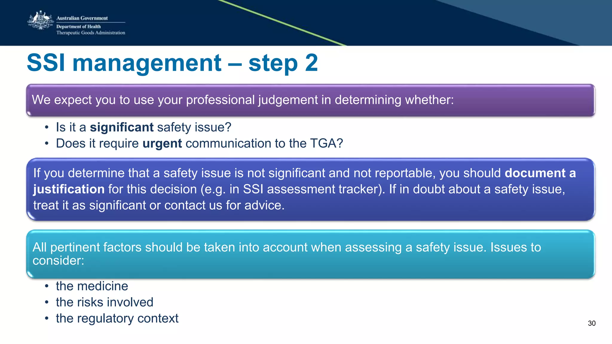 SSI management – step 2
We expect you to use your professional judgement in determining whether:
• Is it a significant safety issue?
• Does it require urgent communication to the TGA?
If you determine that a safety issue is not significant and not reportable, you should document a
justification for this decision (e.g. in SSI assessment tracker). If in doubt about a safety issue,
treat it as significant or contact us for advice.
All pertinent factors should be taken into account when assessing a safety issue. Issues to
consider:
• the medicine
• the risks involved
• the regulatory context 30
 