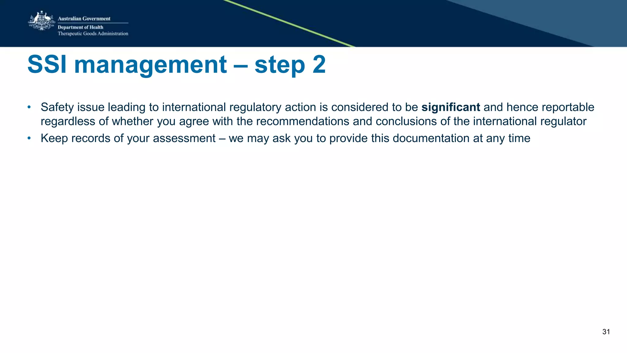 SSI management – step 2
• Safety issue leading to international regulatory action is considered to be significant and hence reportable
regardless of whether you agree with the recommendations and conclusions of the international regulator
• Keep records of your assessment – we may ask you to provide this documentation at any time
31
 