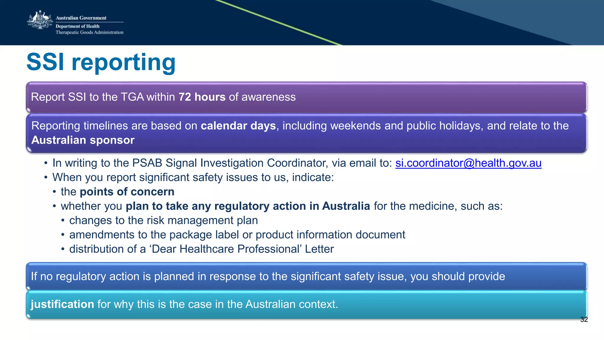 SSI reporting
Report SSI to the TGA within 72 hours of awareness
Reporting timelines are based on calendar days, including weekends and public holidays, and relate to the
Australian sponsor
• In writing to the PSAB Signal Investigation Coordinator, via email to: si.coordinator@health.gov.au
• When you report significant safety issues to us, indicate:
• the points of concern
• whether you plan to take any regulatory action in Australia for the medicine, such as:
• changes to the risk management plan
• amendments to the package label or product information document
• distribution of a ‘Dear Healthcare Professional’ Letter
If no regulatory action is planned in response to the significant safety issue, you should provide
justification for why this is the case in the Australian context.
32
 