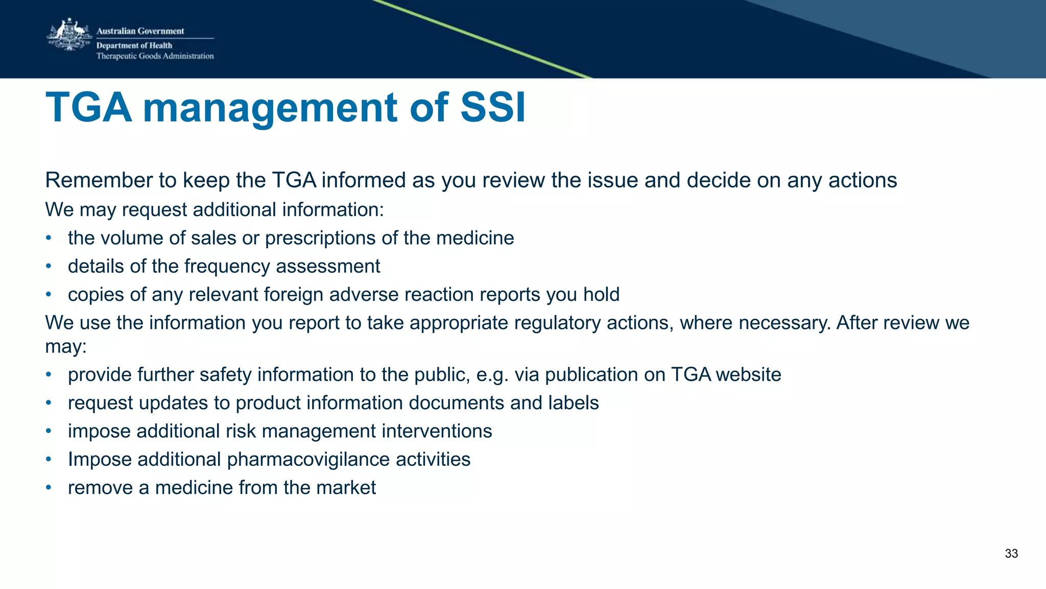 TGA management of SSI
Remember to keep the TGA informed as you review the issue and decide on any actions
We may request additional information:
• the volume of sales or prescriptions of the medicine
• details of the frequency assessment
• copies of any relevant foreign adverse reaction reports you hold
We use the information you report to take appropriate regulatory actions, where necessary. After review we
may:
• provide further safety information to the public, e.g. via publication on TGA website
• request updates to product information documents and labels
• impose additional risk management interventions
• Impose additional pharmacovigilance activities
• remove a medicine from the market
33
 