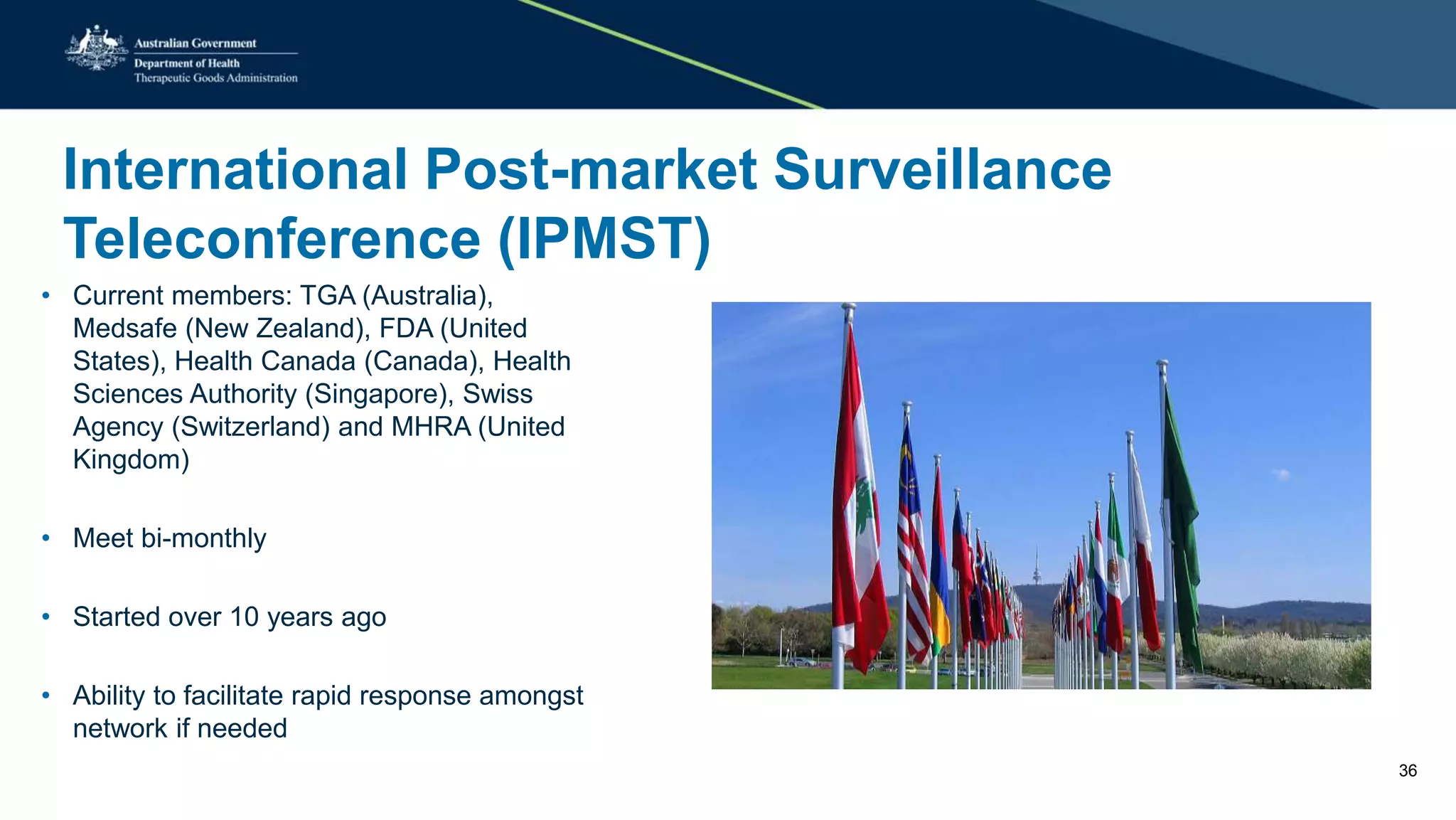 International Post-market Surveillance
Teleconference (IPMST)
• Current members: TGA (Australia),
Medsafe (New Zealand), FDA (United
States), Health Canada (Canada), Health
Sciences Authority (Singapore), Swiss
Agency (Switzerland) and MHRA (United
Kingdom)
• Meet bi-monthly
• Started over 10 years ago
• Ability to facilitate rapid response amongst
network if needed
36
 