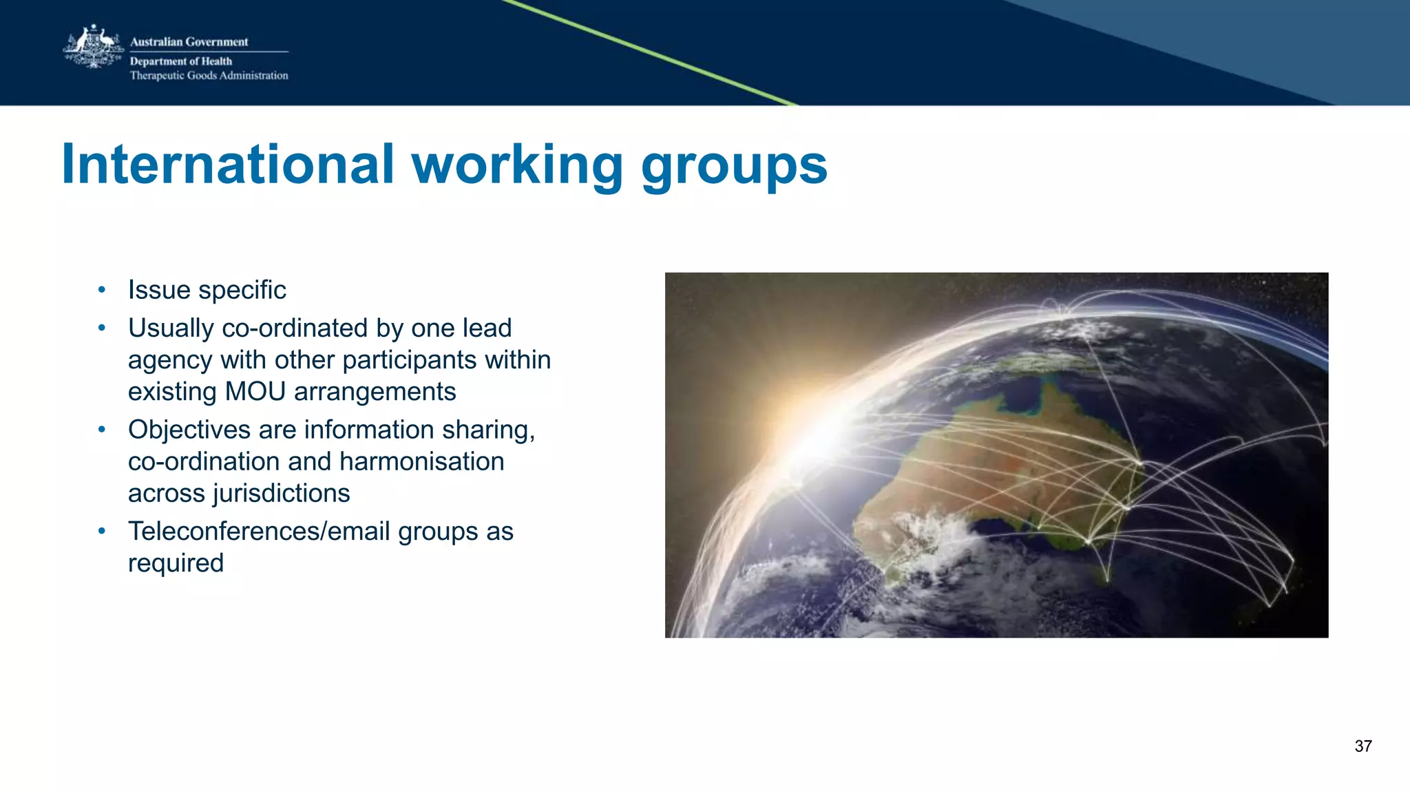 International working groups
• Issue specific
• Usually co-ordinated by one lead
agency with other participants within
existing MOU arrangements
• Objectives are information sharing,
co-ordination and harmonisation
across jurisdictions
• Teleconferences/email groups as
required
37
 