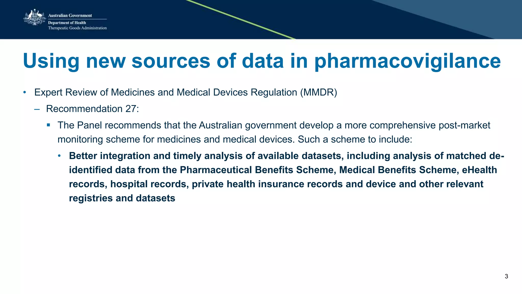 Using new sources of data in pharmacovigilance
• Expert Review of Medicines and Medical Devices Regulation (MMDR)
– Recommendation 27:
 The Panel recommends that the Australian government develop a more comprehensive post-market
monitoring scheme for medicines and medical devices. Such a scheme to include:
• Better integration and timely analysis of available datasets, including analysis of matched de-
identified data from the Pharmaceutical Benefits Scheme, Medical Benefits Scheme, eHealth
records, hospital records, private health insurance records and device and other relevant
registries and datasets
3
 
