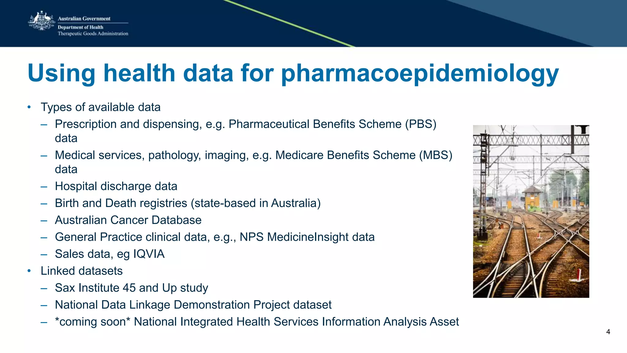 Using health data for pharmacoepidemiology
• Types of available data
– Prescription and dispensing, e.g. Pharmaceutical Benefits Scheme (PBS)
data
– Medical services, pathology, imaging, e.g. Medicare Benefits Scheme (MBS)
data
– Hospital discharge data
– Birth and Death registries (state-based in Australia)
– Australian Cancer Database
– General Practice clinical data, e.g., NPS MedicineInsight data
– Sales data, eg IQVIA
• Linked datasets
– Sax Institute 45 and Up study
– National Data Linkage Demonstration Project dataset
– *coming soon* National Integrated Health Services Information Analysis Asset
4
 