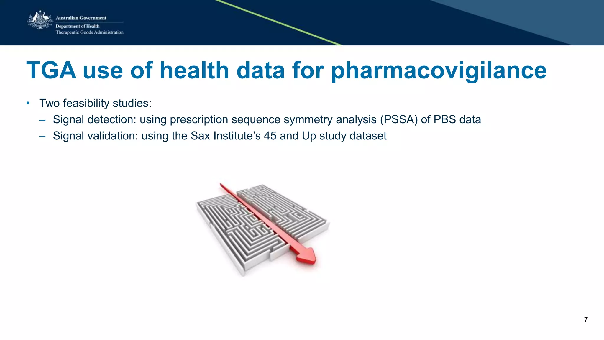 TGA use of health data for pharmacovigilance
• Two feasibility studies:
– Signal detection: using prescription sequence symmetry analysis (PSSA) of PBS data
– Signal validation: using the Sax Institute’s 45 and Up study dataset
7
 