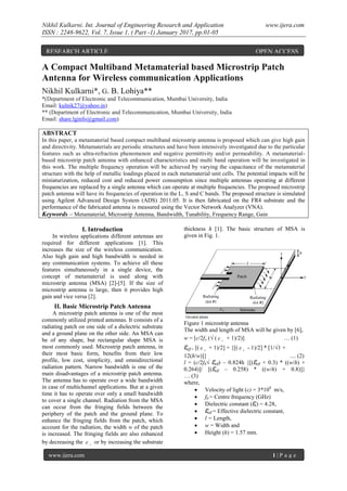 Nikhil Kulkarni. Int. Journal of Engineering Research and Application www.ijera.com
ISSN : 2248-9622, Vol. 7, Issue 1, ( Part -1) January 2017, pp.01-05
www.ijera.com 1 | P a g e
A Compact Multiband Metamaterial based Microstrip Patch
Antenna for Wireless communication Applications
Nikhil Kulkarni*, G. B. Lohiya**
*(Department of Electronic and Telecommunication, Mumbai University, India
Email: kulnik27@yahoo.in)
** (Department of Electronic and Telecommunication, Mumbai University, India
Email: share.lginfo@gmail.com)
ABSTRACT
In this paper, a metamaterial based compact multiband microstrip antenna is proposed which can give high gain
and directivity. Metamaterials are periodic structures and have been intensively investigated due to the particular
features such as ultra-refraction phenomenon and negative permittivity and/or permeability. A metamaterial-
based microstrip patch antenna with enhanced characteristics and multi band operation will be investigated in
this work. The multiple frequency operation will be achieved by varying the capacitance of the metamaterial
structure with the help of metallic loadings placed in each metamaterial unit cells. The potential impacts will be
miniaturization, reduced cost and reduced power consumption since multiple antennas operating at different
frequencies are replaced by a single antenna which can operate at multiple frequencies. The proposed microstrip
patch antenna will have its frequencies of operation in the L, S and C bands. The proposed structure is simulated
using Agilent Advanced Design System (ADS) 2011.05. It is then fabricated on the FR4 substrate and the
performance of the fabricated antenna is measured using the Vector Network Analyzer (VNA).
Keywords – Metamaterial, Microstrip Antenna, Bandwidth, Tunability, Frequency Range, Gain
I. Introduction
In wireless applications different antennas are
required for different applications [1]. This
increases the size of the wireless communication.
Also high gain and high bandwidth is needed in
any communication systems. To achieve all these
features simultaneously in a single device, the
concept of metamaterial is used along with
microstrip antenna (MSA) [2]-[5]. If the size of
microstrip antenna is large, then it provides high
gain and vice versa [2].
II. Basic Microstrip Patch Antenna
A microstrip patch antenna is one of the most
commonly utilized printed antennas. It consists of a
radiating patch on one side of a dielectric substrate
and a ground plane on the other side. An MSA can
be of any shape, but rectangular shape MSA is
most commonly used. Microstrip patch antenna, in
their most basic form, benefits from their low
profile, low cost, simplicity, and omnidirectional
radiation pattern. Narrow bandwidth is one of the
main disadvantages of a microstrip patch antenna.
The antenna has to operate over a wide bandwidth
in case of multichannel applications. But at a given
time it has to operate over only a small bandwidth
to cover a single channel. Radiation from the MSA
can occur from the fringing fields between the
periphery of the patch and the ground plane. To
enhance the fringing fields from the patch, which
account for the radiation, the width w of the patch
is increased. The fringing fields are also enhanced
by decreasing the r
 or by increasing the substrate
thickness h [1]. The basic structure of MSA is
given in Fig. 1.
Figure 1 microstrip antenna
The width and length of MSA will be given by [6],
w = [c/2fo (√ ( r
 + 1)/2)] … (1)
Ɛeff = [( r
 + 1)/2] + {[( r
 - 1)/2] * [1/√1 +
12(h/w)]} .... (2)
l = (c/2f0√ Ɛeff) – 0.824h {[(Ɛeff + 0.3) * ((w/h) +
0.264)]/ [(Ɛeff – 0.258) * ((w/h) + 0.8)]}
… (3)
where,
 Velocity of light (c) = 3*108
m/s,
 f0 = Centre frequency (GHz)
 Dielectric constant (Ɛr) = 4.28,
 Ɛeff = Effective dielectric constant,
 l = Length,
 w = Width and
 Height (h) = 1.57 mm.
RESEARCH ARTICLE OPEN ACCESS
 